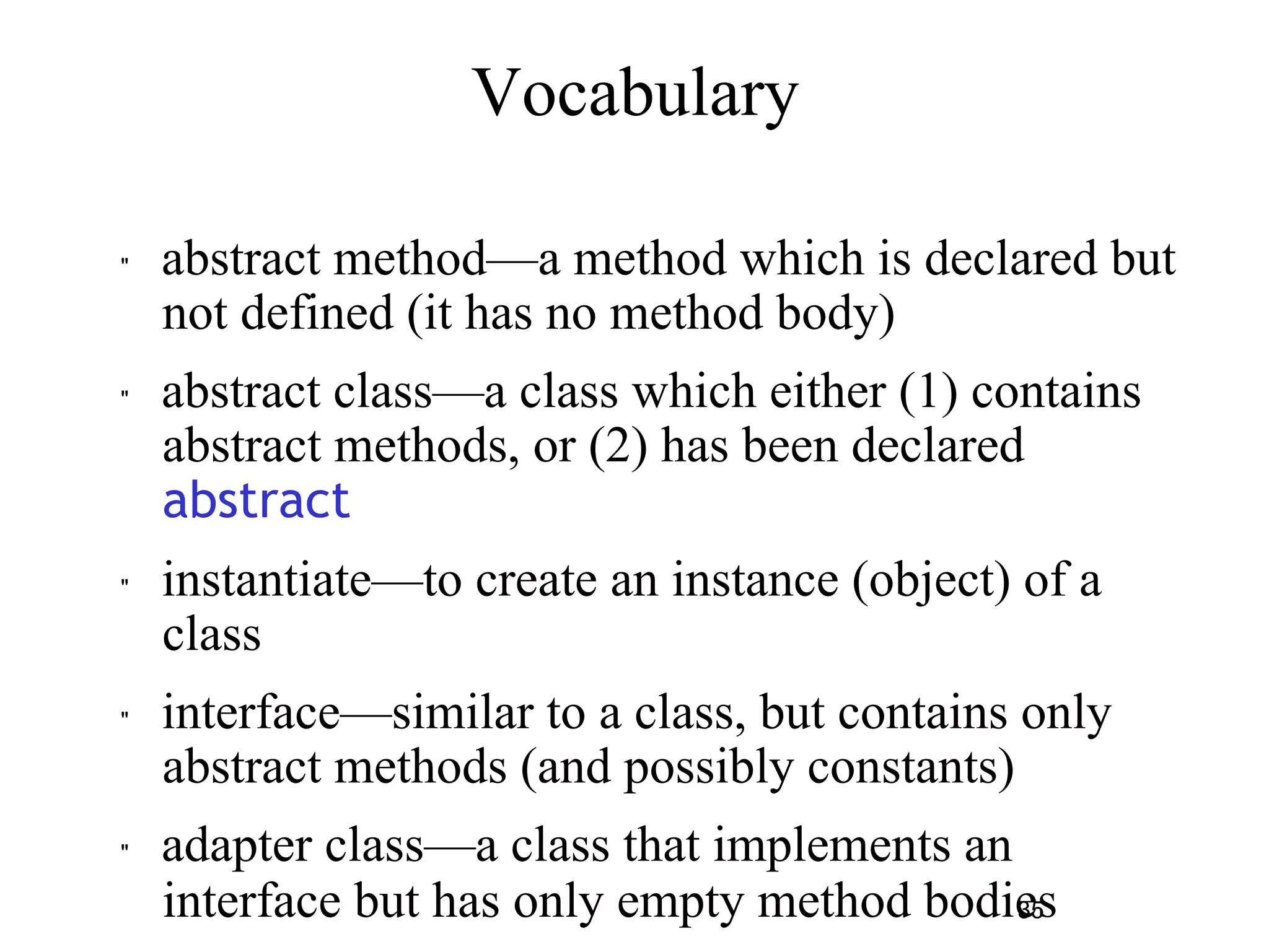 35 
Vocabulary 
" abstract method—a method which is declared but 
not defined (it has no method body) 
" abstract class—a class which either (1) contains 
abstract methods, or (2) has been declared 
abstract 
" instantiate—to create an instance (object) of a 
class 
" interface—similar to a class, but contains only 
abstract methods (and possibly constants) 
" adapter class—a class that implements an 
interface but has only empty method bodies 
 