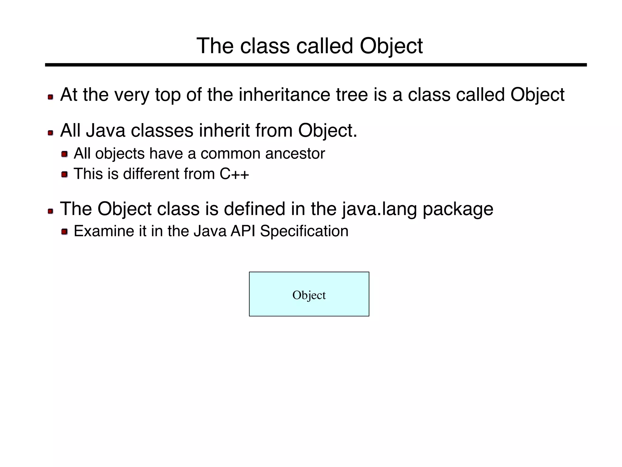 The class called Object! 
! At the very top of the inheritance tree is a class called Object! 
! 
! All Java classes inherit from Object.! 
! All objects have a common ancestor! 
! This is different from C++! 
! 
! The Object class is defined in the java.lang package! 
! Examine it in the Java API Specification! 
Object 
 