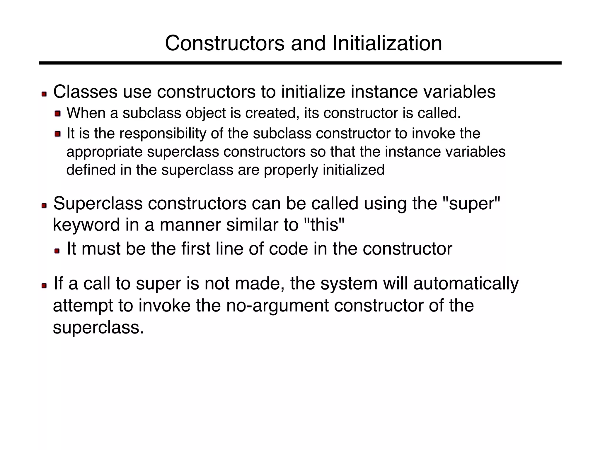 Constructors and Initialization! 
! Classes use constructors to initialize instance variables! 
! When a subclass object is created, its constructor is called.! 
! It is the responsibility of the subclass constructor to invoke the 
appropriate superclass constructors so that the instance variables 
defined in the superclass are properly initialized! 
! 
! Superclass constructors can be called using the "super" 
keyword in a manner similar to "this"! 
! It must be the first line of code in the constructor! 
! 
! If a call to super is not made, the system will automatically 
attempt to invoke the no-argument constructor of the 
superclass.! 
 