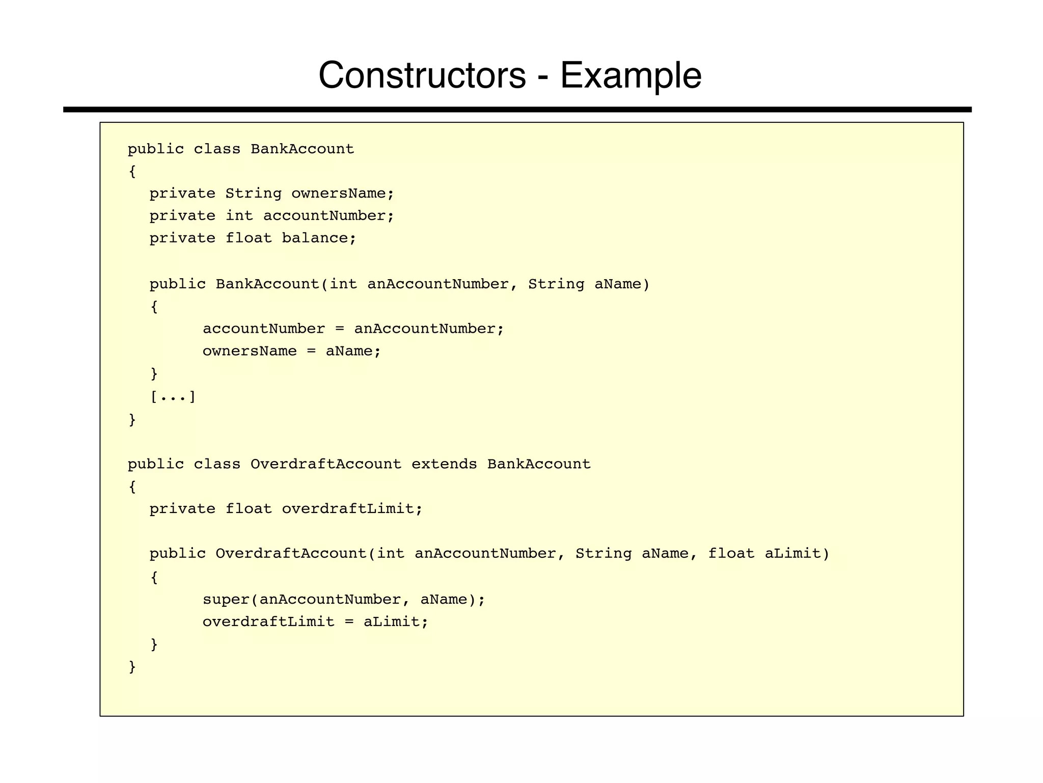Constructors - Example! 
public class BankAccount! 
{! 
!private String ownersName;! 
!private int accountNumber;! 
!private float balance;! 
! 
!public BankAccount(int anAccountNumber, String aName)! 
!{! 
! !accountNumber = anAccountNumber;! 
! !ownersName = aName;! 
!}! 
![...]! 
}! 
! 
public class OverdraftAccount extends BankAccount! 
{! 
!private float overdraftLimit;! 
! 
!public OverdraftAccount(int anAccountNumber, String aName, float aLimit)! 
!{! 
! !super(anAccountNumber, aName);! 
! !overdraftLimit = aLimit;! 
!}! 
}! 
 