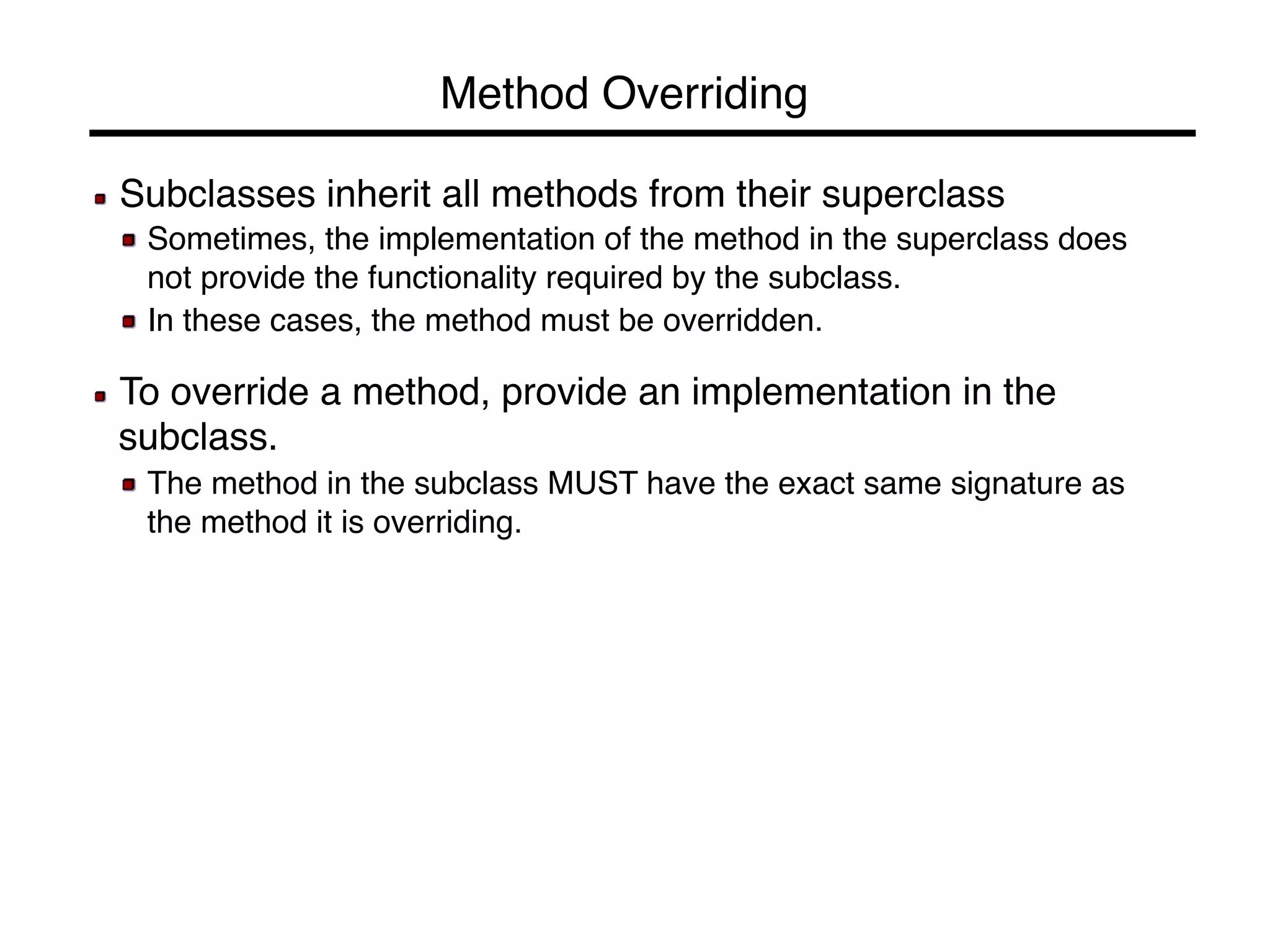 Method Overriding! 
! Subclasses inherit all methods from their superclass! 
! Sometimes, the implementation of the method in the superclass does 
not provide the functionality required by the subclass.! 
! In these cases, the method must be overridden.! 
! 
! To override a method, provide an implementation in the 
subclass.! 
! The method in the subclass MUST have the exact same signature as 
the method it is overriding.! 
! 
! 
 