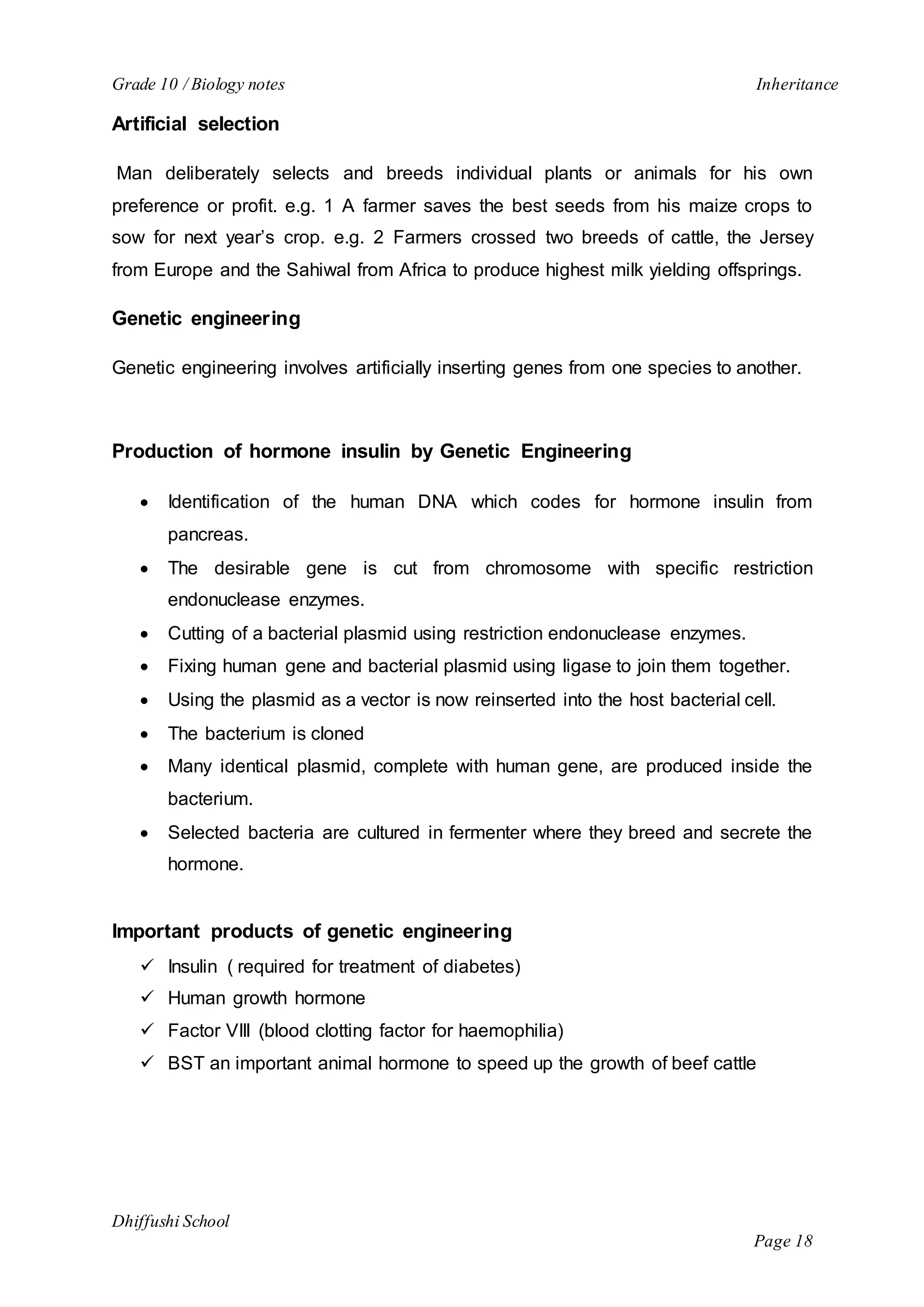 Grade 10 / Biology notes Inheritance 
Dhiffushi School 
Page 18 
Artificial selection 
Man deliberately selects and breeds individual plants or animals for his own 
preference or profit. e.g. 1 A farmer saves the best seeds from his maize crops to 
sow for next year’s crop. e.g. 2 Farmers crossed two breeds of cattle, the Jersey 
from Europe and the Sahiwal from Africa to produce highest milk yielding offsprings. 
Genetic engineering 
Genetic engineering involves artificially inserting genes from one species to another. 
Production of hormone insulin by Genetic Engineering 
 Identification of the human DNA which codes for hormone insulin from 
pancreas. 
 The desirable gene is cut from chromosome with specific restriction 
endonuclease enzymes. 
 Cutting of a bacterial plasmid using restriction endonuclease enzymes. 
 Fixing human gene and bacterial plasmid using ligase to join them together. 
 Using the plasmid as a vector is now reinserted into the host bacterial cell. 
 The bacterium is cloned 
 Many identical plasmid, complete with human gene, are produced inside the 
bacterium. 
 Selected bacteria are cultured in fermenter where they breed and secrete the 
hormone. 
Important products of genetic engineering 
 Insulin ( required for treatment of diabetes) 
 Human growth hormone 
 Factor VIII (blood clotting factor for haemophilia) 
 BST an important animal hormone to speed up the growth of beef cattle 
 