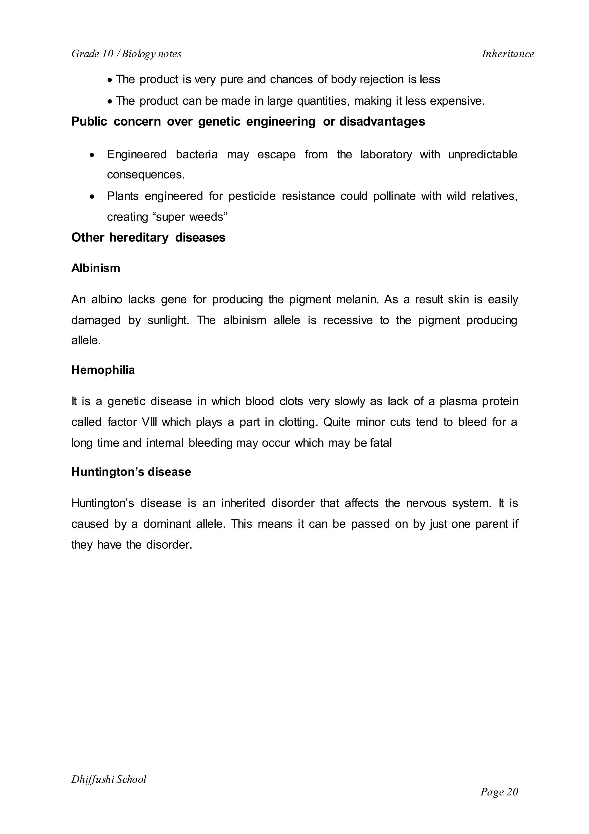 Grade 10 / Biology notes Inheritance 
 The product is very pure and chances of body rejection is less 
 The product can be made in large quantities, making it less expensive. 
Dhiffushi School 
Page 20 
Public concern over genetic engineering or disadvantages 
 Engineered bacteria may escape from the laboratory with unpredictable 
consequences. 
 Plants engineered for pesticide resistance could pollinate with wild relatives, 
creating “super weeds” 
Other hereditary diseases 
Albinism 
An albino lacks gene for producing the pigment melanin. As a result skin is easily 
damaged by sunlight. The albinism allele is recessive to the pigment producing 
allele. 
Hemophilia 
It is a genetic disease in which blood clots very slowly as lack of a plasma protein 
called factor VIII which plays a part in clotting. Quite minor cuts tend to bleed for a 
long time and internal bleeding may occur which may be fatal 
Huntington’s disease 
Huntington’s disease is an inherited disorder that affects the nervous system. It is 
caused by a dominant allele. This means it can be passed on by just one parent if 
they have the disorder. 
 