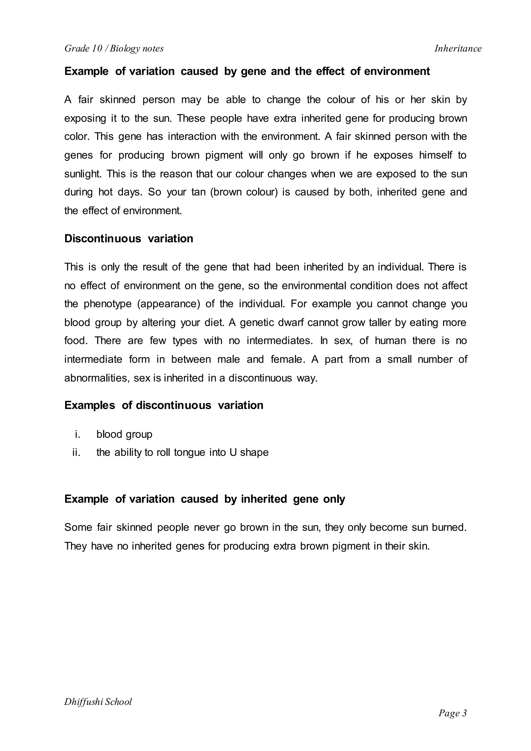 Grade 10 / Biology notes Inheritance 
Dhiffushi School 
Page 3 
Example of variation caused by gene and the effect of environment 
A fair skinned person may be able to change the colour of his or her skin by 
exposing it to the sun. These people have extra inherited gene for producing brown 
color. This gene has interaction with the environment. A fair skinned person with the 
genes for producing brown pigment will only go brown if he exposes himself to 
sunlight. This is the reason that our colour changes when we are exposed to the sun 
during hot days. So your tan (brown colour) is caused by both, inherited gene and 
the effect of environment. 
Discontinuous variation 
This is only the result of the gene that had been inherited by an individual. There is 
no effect of environment on the gene, so the environmental condition does not affect 
the phenotype (appearance) of the individual. For example you cannot change you 
blood group by altering your diet. A genetic dwarf cannot grow taller by eating more 
food. There are few types with no intermediates. In sex, of human there is no 
intermediate form in between male and female. A part from a small number of 
abnormalities, sex is inherited in a discontinuous way. 
Examples of discontinuous variation 
i. blood group 
ii. the ability to roll tongue into U shape 
Example of variation caused by inherited gene only 
Some fair skinned people never go brown in the sun, they only become sun burned. 
They have no inherited genes for producing extra brown pigment in their skin. 
 