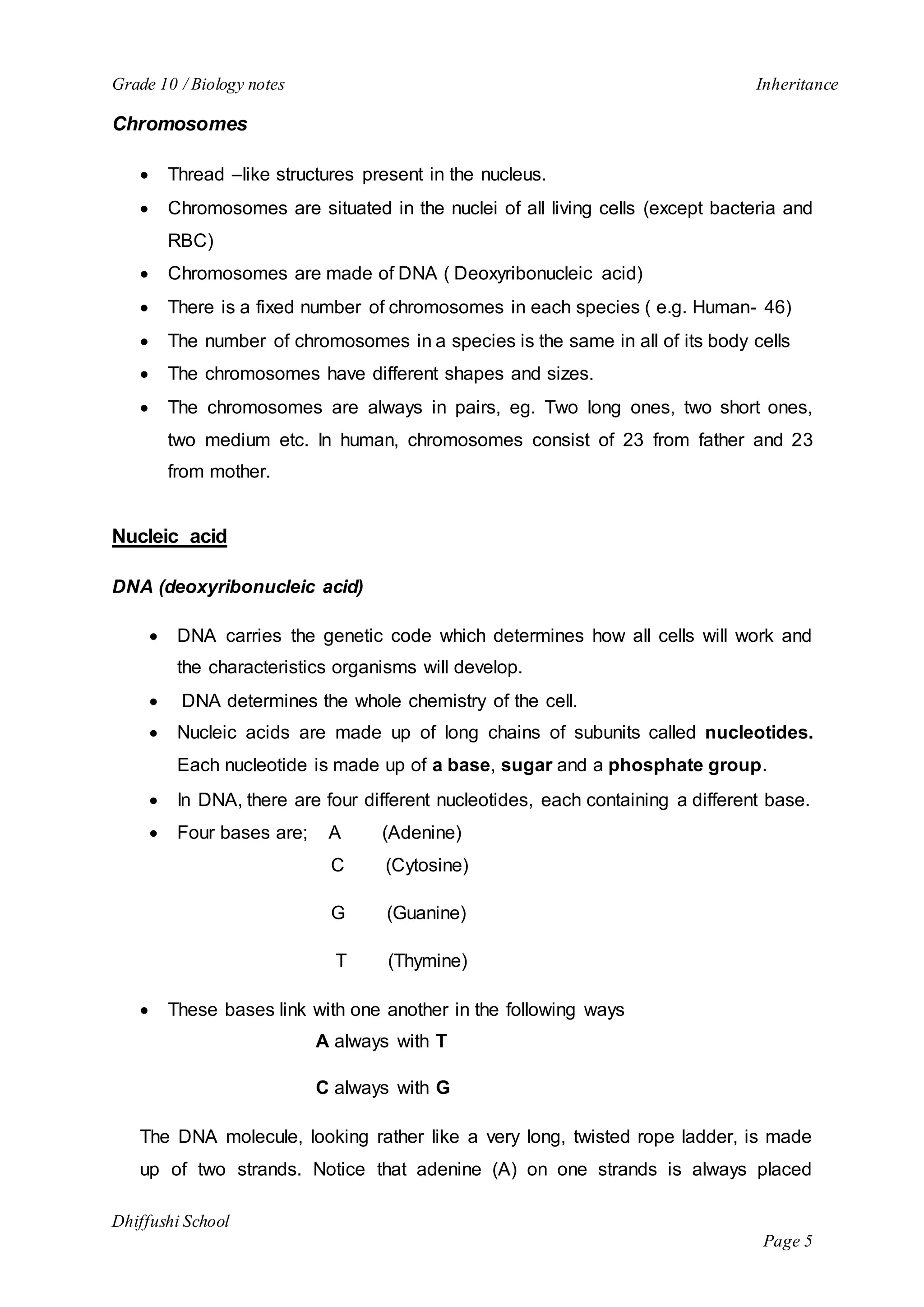 Grade 10 / Biology notes Inheritance 
Dhiffushi School 
Page 5 
Chromosomes 
 Thread –like structures present in the nucleus. 
 Chromosomes are situated in the nuclei of all living cells (except bacteria and 
RBC) 
 Chromosomes are made of DNA ( Deoxyribonucleic acid) 
 There is a fixed number of chromosomes in each species ( e.g. Human- 46) 
 The number of chromosomes in a species is the same in all of its body cells 
 The chromosomes have different shapes and sizes. 
 The chromosomes are always in pairs, eg. Two long ones, two short ones, 
two medium etc. In human, chromosomes consist of 23 from father and 23 
from mother. 
Nucleic acid 
DNA (deoxyribonucleic acid) 
 DNA carries the genetic code which determines how all cells will work and 
the characteristics organisms will develop. 
 DNA determines the whole chemistry of the cell. 
 Nucleic acids are made up of long chains of subunits called nucleotides. 
Each nucleotide is made up of a base, sugar and a phosphate group. 
 In DNA, there are four different nucleotides, each containing a different base. 
 Four bases are; A (Adenine) 
C (Cytosine) 
G (Guanine) 
T (Thymine) 
 These bases link with one another in the following ways 
A always with T 
C always with G 
The DNA molecule, looking rather like a very long, twisted rope ladder, is made 
up of two strands. Notice that adenine (A) on one strands is always placed 
 