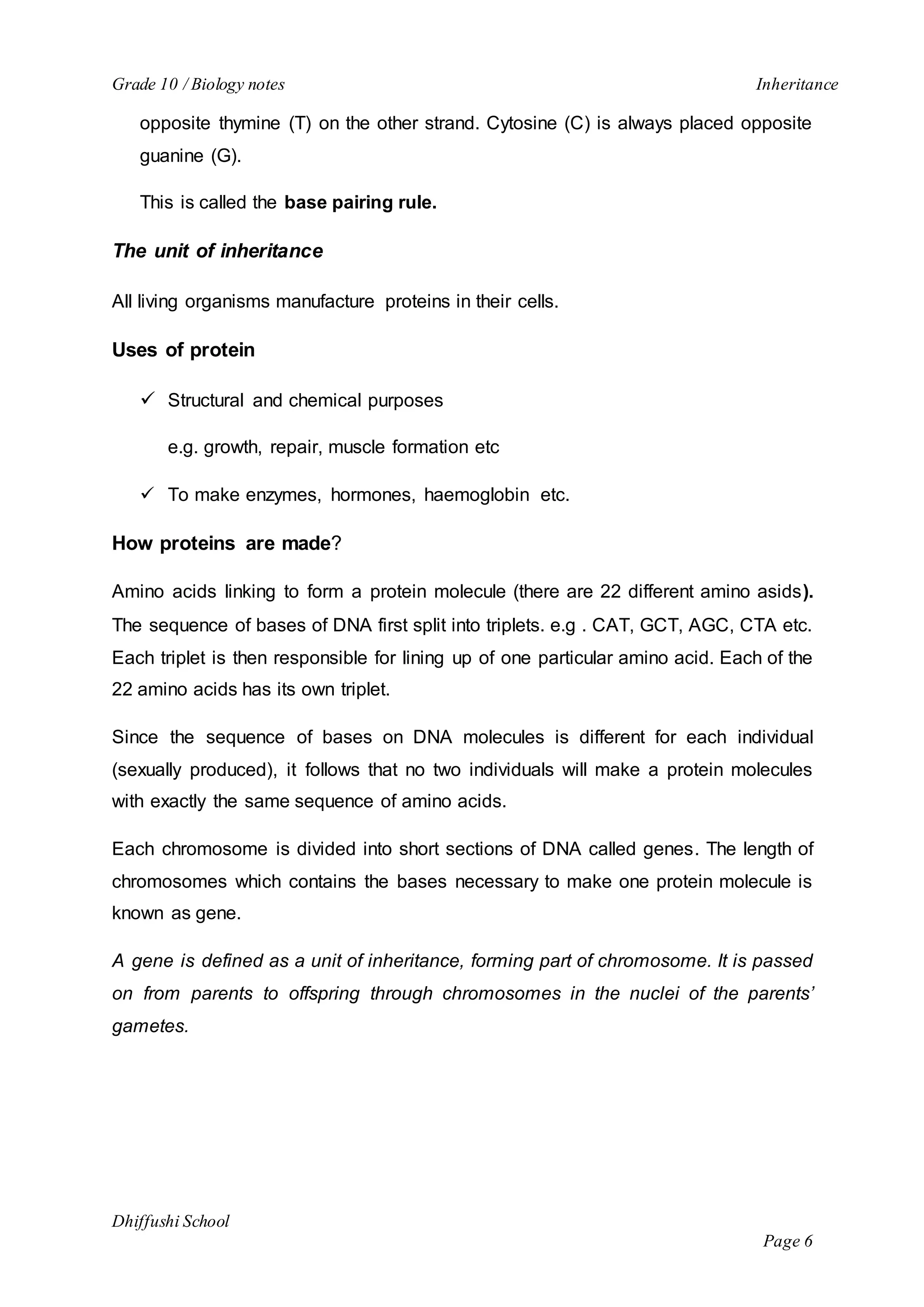 Grade 10 / Biology notes Inheritance 
opposite thymine (T) on the other strand. Cytosine (C) is always placed opposite 
guanine (G). 
Dhiffushi School 
Page 6 
This is called the base pairing rule. 
The unit of inheritance 
All living organisms manufacture proteins in their cells. 
Uses of protein 
 Structural and chemical purposes 
e.g. growth, repair, muscle formation etc 
 To make enzymes, hormones, haemoglobin etc. 
How proteins are made? 
Amino acids linking to form a protein molecule (there are 22 different amino asids). 
The sequence of bases of DNA first split into triplets. e.g . CAT, GCT, AGC, CTA etc. 
Each triplet is then responsible for lining up of one particular amino acid. Each of the 
22 amino acids has its own triplet. 
Since the sequence of bases on DNA molecules is different for each individual 
(sexually produced), it follows that no two individuals will make a protein molecules 
with exactly the same sequence of amino acids. 
Each chromosome is divided into short sections of DNA called genes. The length of 
chromosomes which contains the bases necessary to make one protein molecule is 
known as gene. 
A gene is defined as a unit of inheritance, forming part of chromosome. It is passed 
on from parents to offspring through chromosomes in the nuclei of the parents’ 
gametes. 
 