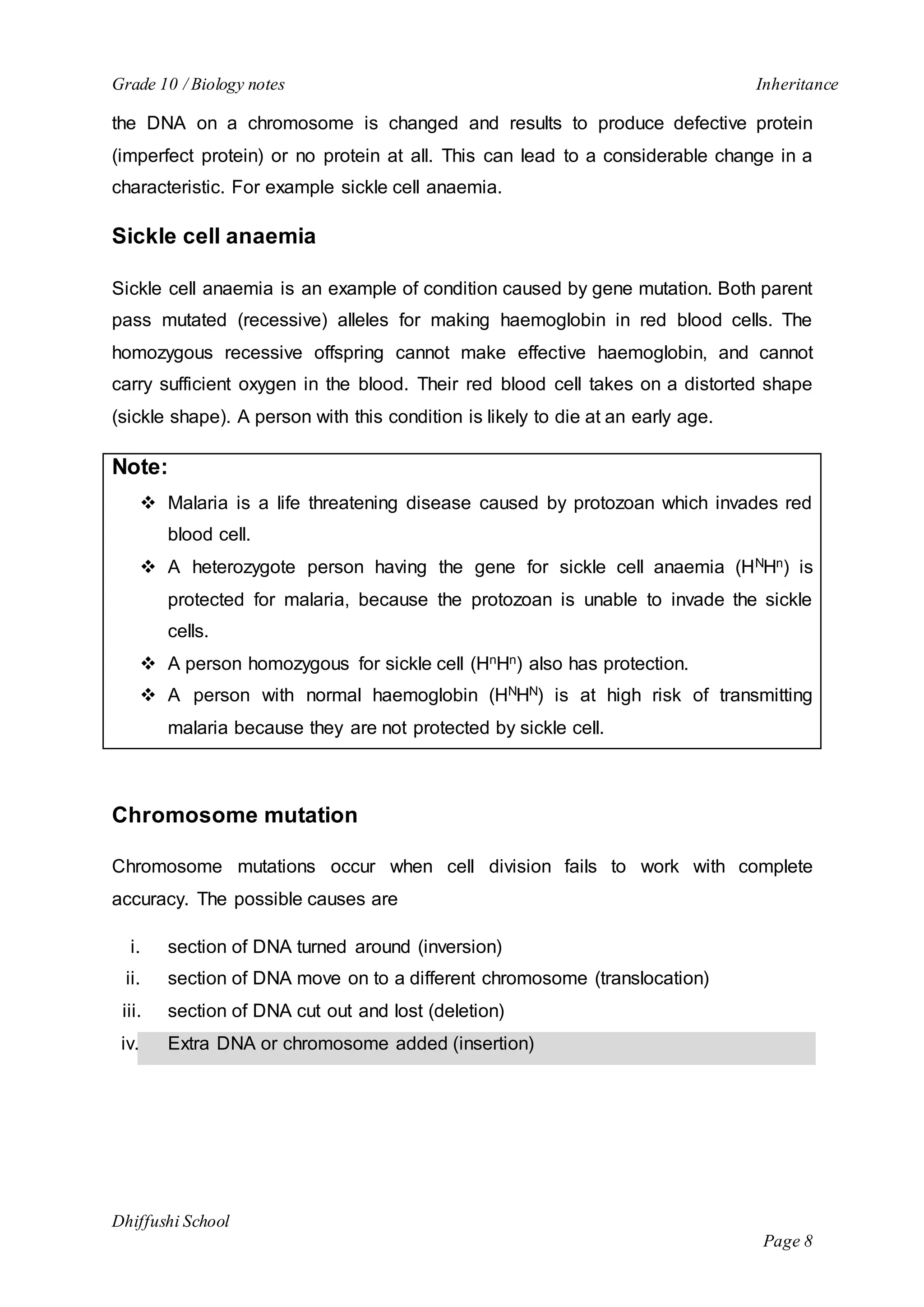 Grade 10 / Biology notes Inheritance 
the DNA on a chromosome is changed and results to produce defective protein 
(imperfect protein) or no protein at all. This can lead to a considerable change in a 
characteristic. For example sickle cell anaemia. 
Dhiffushi School 
Page 8 
Sickle cell anaemia 
Sickle cell anaemia is an example of condition caused by gene mutation. Both parent 
pass mutated (recessive) alleles for making haemoglobin in red blood cells. The 
homozygous recessive offspring cannot make effective haemoglobin, and cannot 
carry sufficient oxygen in the blood. Their red blood cell takes on a distorted shape 
(sickle shape). A person with this condition is likely to die at an early age. 
Note: 
 Malaria is a life threatening disease caused by protozoan which invades red 
blood cell. 
 A heterozygote person having the gene for sickle cell anaemia (HNHn) is 
protected for malaria, because the protozoan is unable to invade the sickle 
cells. 
 A person homozygous for sickle cell (HnHn) also has protection. 
 A person with normal haemoglobin (HNHN) is at high risk of transmitting 
malaria because they are not protected by sickle cell. 
Chromosome mutation 
Chromosome mutations occur when cell division fails to work with complete 
accuracy. The possible causes are 
i. section of DNA turned around (inversion) 
ii. section of DNA move on to a different chromosome (translocation) 
iii. section of DNA cut out and lost (deletion) 
iv. Extra DNA or chromosome added (insertion) 
 