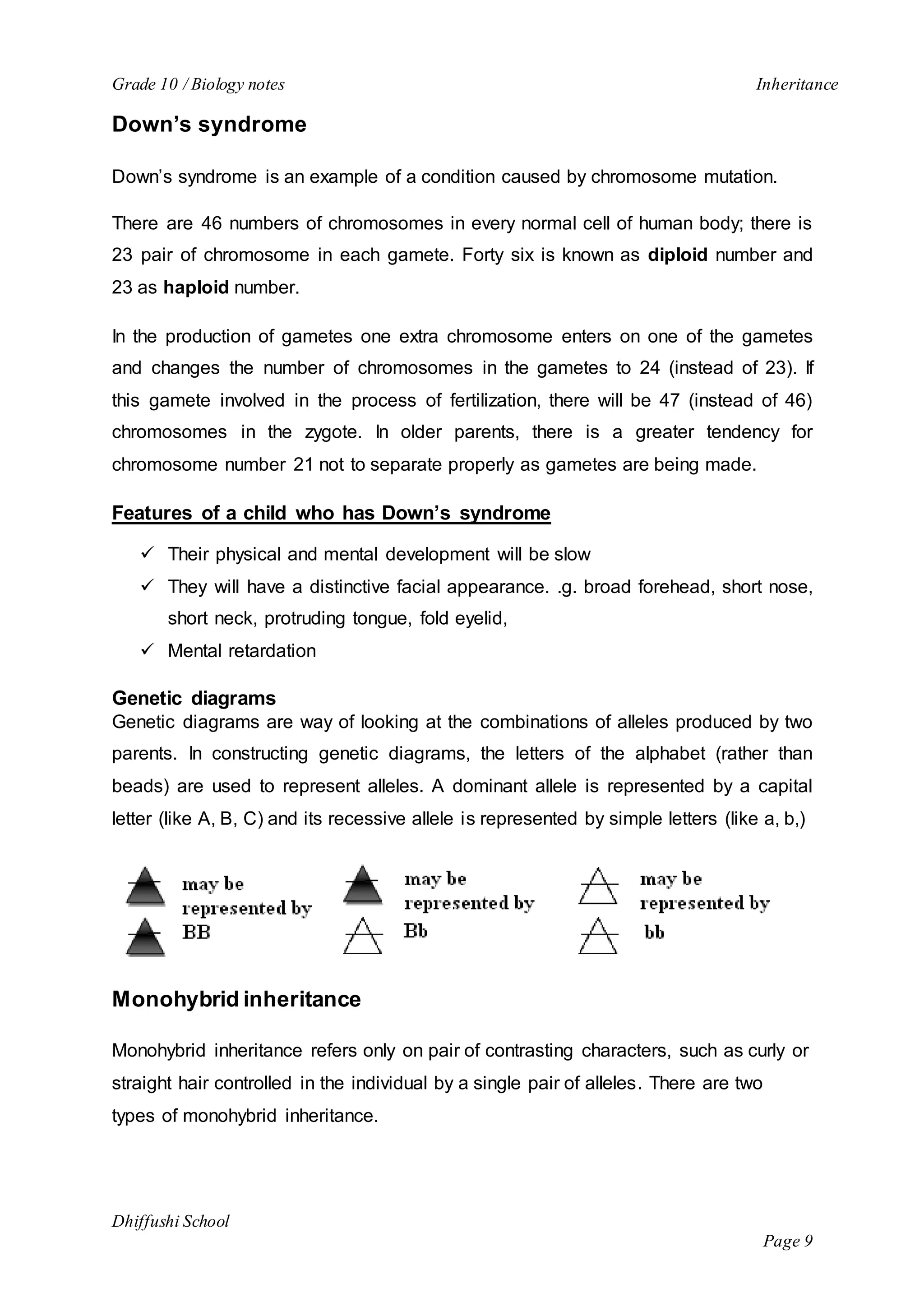 Grade 10 / Biology notes Inheritance 
Dhiffushi School 
Page 9 
Down’s syndrome 
Down’s syndrome is an example of a condition caused by chromosome mutation. 
There are 46 numbers of chromosomes in every normal cell of human body; there is 
23 pair of chromosome in each gamete. Forty six is known as diploid number and 
23 as haploid number. 
In the production of gametes one extra chromosome enters on one of the gametes 
and changes the number of chromosomes in the gametes to 24 (instead of 23). If 
this gamete involved in the process of fertilization, there will be 47 (instead of 46) 
chromosomes in the zygote. In older parents, there is a greater tendency for 
chromosome number 21 not to separate properly as gametes are being made. 
Features of a child who has Down’s syndrome 
 Their physical and mental development will be slow 
 They will have a distinctive facial appearance. .g. broad forehead, short nose, 
short neck, protruding tongue, fold eyelid, 
 Mental retardation 
Genetic diagrams 
Genetic diagrams are way of looking at the combinations of alleles produced by two 
parents. In constructing genetic diagrams, the letters of the alphabet (rather than 
beads) are used to represent alleles. A dominant allele is represented by a capital 
letter (like A, B, C) and its recessive allele is represented by simple letters (like a, b,) 
Monohybrid inheritance 
Monohybrid inheritance refers only on pair of contrasting characters, such as curly or 
straight hair controlled in the individual by a single pair of alleles. There are two 
types of monohybrid inheritance. 
 