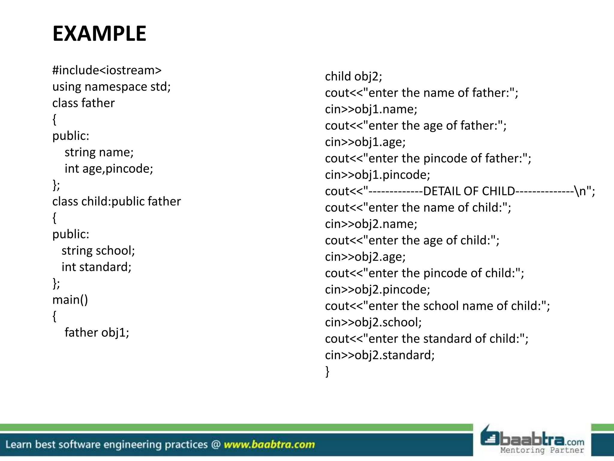 EXAMPLE
#include<iostream>
using namespace std;
class father
{
public:
string name;
int age,pincode;
};
class child:public father
{
public:
string school;
int standard;
};
main()
{
father obj1;
child obj2;
cout<<"enter the name of father:";
cin>>obj1.name;
cout<<"enter the age of father:";
cin>>obj1.age;
cout<<"enter the pincode of father:";
cin>>obj1.pincode;
cout<<"-------------DETAIL OF CHILD--------------n";
cout<<"enter the name of child:";
cin>>obj2.name;
cout<<"enter the age of child:";
cin>>obj2.age;
cout<<"enter the pincode of child:";
cin>>obj2.pincode;
cout<<"enter the school name of child:";
cin>>obj2.school;
cout<<"enter the standard of child:";
cin>>obj2.standard;
}
 