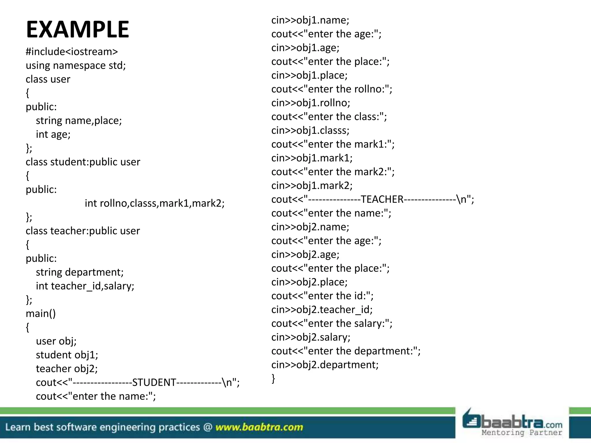 EXAMPLE
#include<iostream>
using namespace std;
class user
{
public:
string name,place;
int age;
};
class student:public user
{
public:
int rollno,classs,mark1,mark2;
};
class teacher:public user
{
public:
string department;
int teacher_id,salary;
};
main()
{
user obj;
student obj1;
teacher obj2;
cout<<"-----------------STUDENT-------------n";
cout<<"enter the name:";
cin>>obj1.name;
cout<<"enter the age:";
cin>>obj1.age;
cout<<"enter the place:";
cin>>obj1.place;
cout<<"enter the rollno:";
cin>>obj1.rollno;
cout<<"enter the class:";
cin>>obj1.classs;
cout<<"enter the mark1:";
cin>>obj1.mark1;
cout<<"enter the mark2:";
cin>>obj1.mark2;
cout<<"---------------TEACHER---------------n";
cout<<"enter the name:";
cin>>obj2.name;
cout<<"enter the age:";
cin>>obj2.age;
cout<<"enter the place:";
cin>>obj2.place;
cout<<"enter the id:";
cin>>obj2.teacher_id;
cout<<"enter the salary:";
cin>>obj2.salary;
cout<<"enter the department:";
cin>>obj2.department;
}
 