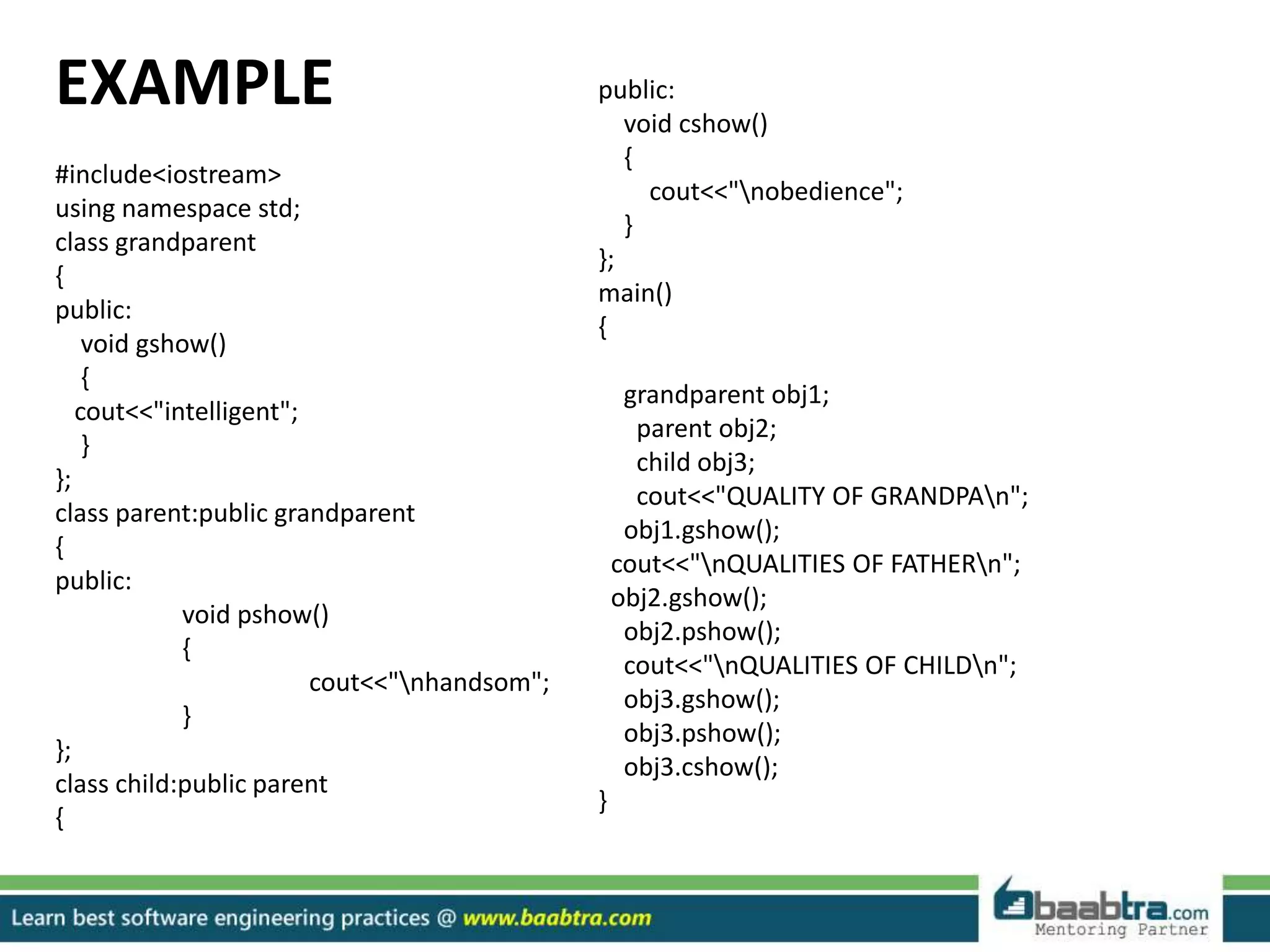 EXAMPLE
#include<iostream>
using namespace std;
class grandparent
{
public:
void gshow()
{
cout<<"intelligent";
}
};
class parent:public grandparent
{
public:
void pshow()
{
cout<<"nhandsom";
}
};
class child:public parent
{
public:
void cshow()
{
cout<<"nobedience";
}
};
main()
{
grandparent obj1;
parent obj2;
child obj3;
cout<<"QUALITY OF GRANDPAn";
obj1.gshow();
cout<<"nQUALITIES OF FATHERn";
obj2.gshow();
obj2.pshow();
cout<<"nQUALITIES OF CHILDn";
obj3.gshow();
obj3.pshow();
obj3.cshow();
}
 