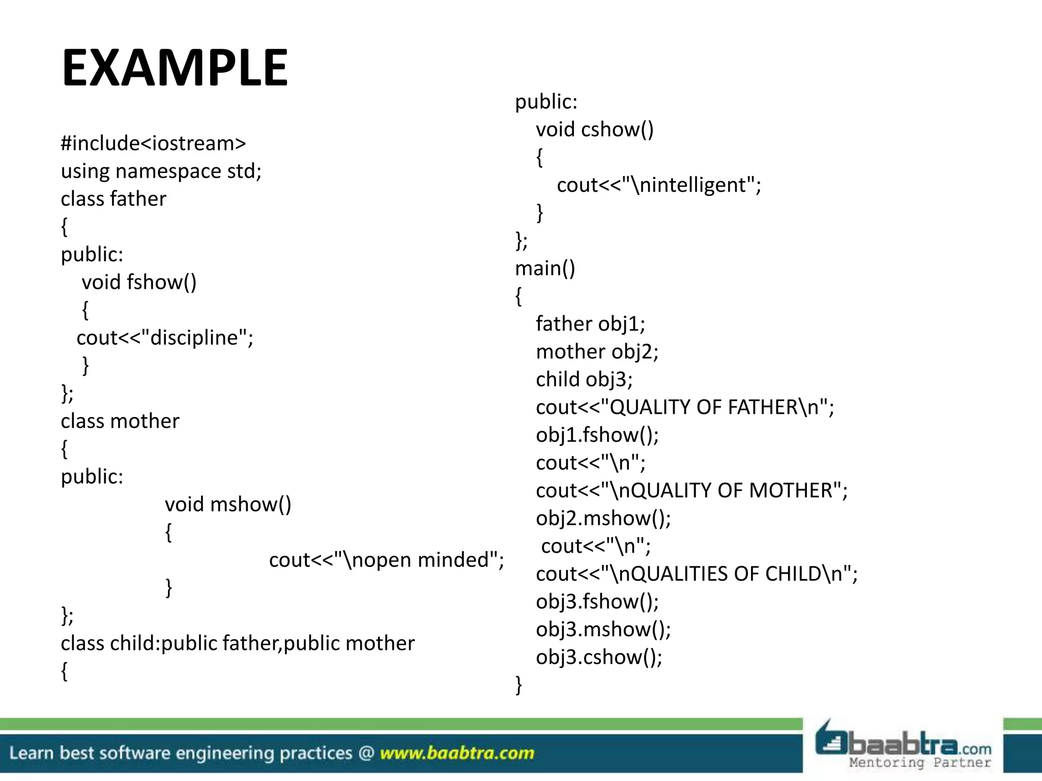 EXAMPLE
#include<iostream>
using namespace std;
class father
{
public:
void fshow()
{
cout<<"discipline";
}
};
class mother
{
public:
void mshow()
{
cout<<"nopen minded";
}
};
class child:public father,public mother
{
public:
void cshow()
{
cout<<"nintelligent";
}
};
main()
{
father obj1;
mother obj2;
child obj3;
cout<<"QUALITY OF FATHERn";
obj1.fshow();
cout<<"n";
cout<<"nQUALITY OF MOTHER";
obj2.mshow();
cout<<"n";
cout<<"nQUALITIES OF CHILDn";
obj3.fshow();
obj3.mshow();
obj3.cshow();
}
 