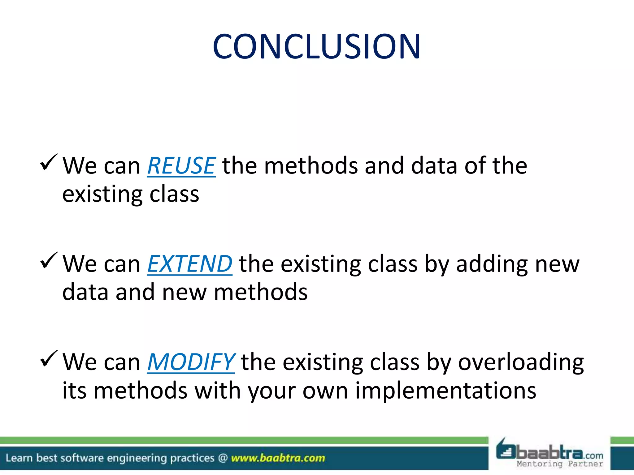 CONCLUSION
We can REUSE the methods and data of the
existing class
We can EXTEND the existing class by adding new
data and new methods
We can MODIFY the existing class by overloading
its methods with your own implementations
 