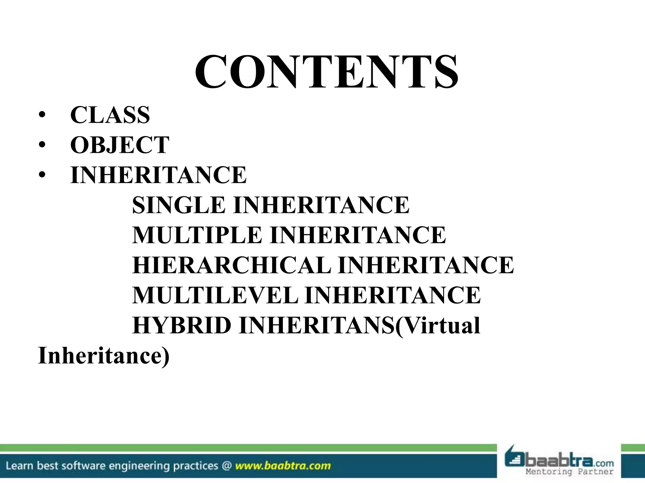 CONTENTS
• CLASS
• OBJECT
• INHERITANCE
SINGLE INHERITANCE
MULTIPLE INHERITANCE
HIERARCHICAL INHERITANCE
MULTILEVEL INHERITANCE
HYBRID INHERITANS(Virtual
Inheritance)
 