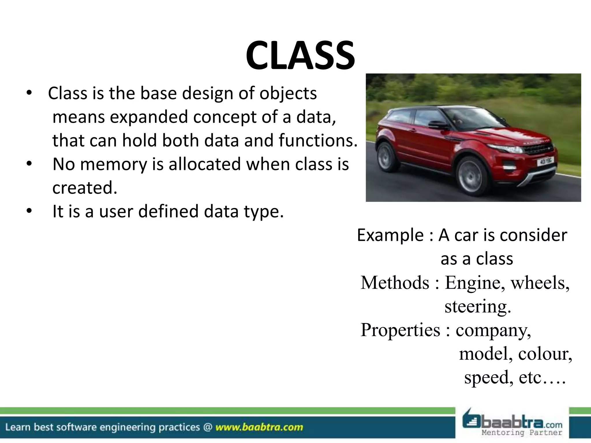 CLASS
• Class is the base design of objects
means expanded concept of a data,
that can hold both data and functions.
• No memory is allocated when class is
created.
• It is a user defined data type.
Example : A car is consider
as a class
Methods : Engine, wheels,
steering.
Properties : company,
model, colour,
speed, etc….
 