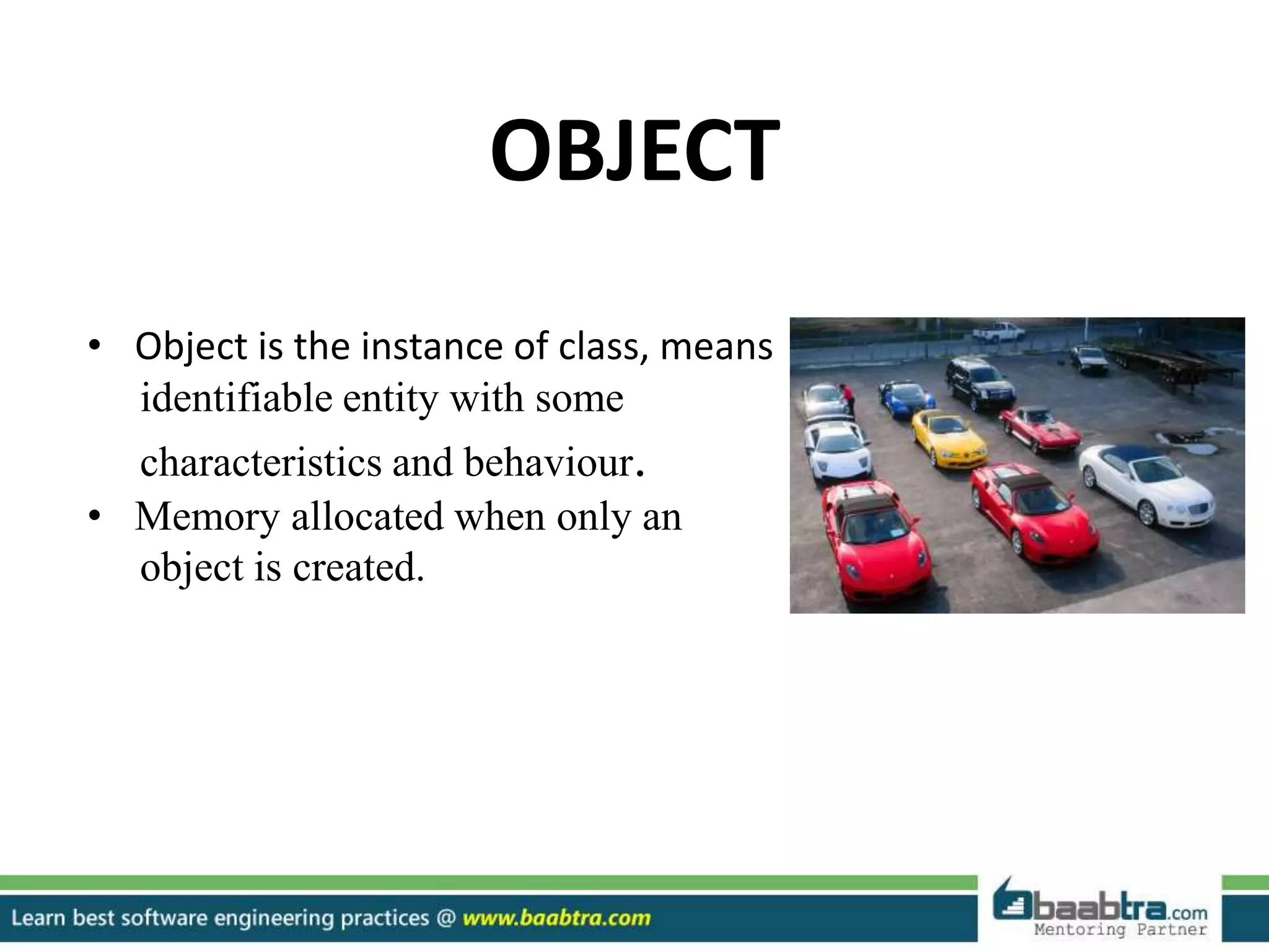 OBJECT
• Object is the instance of class, means
identifiable entity with some
characteristics and behaviour.
• Memory allocated when only an
object is created.
 