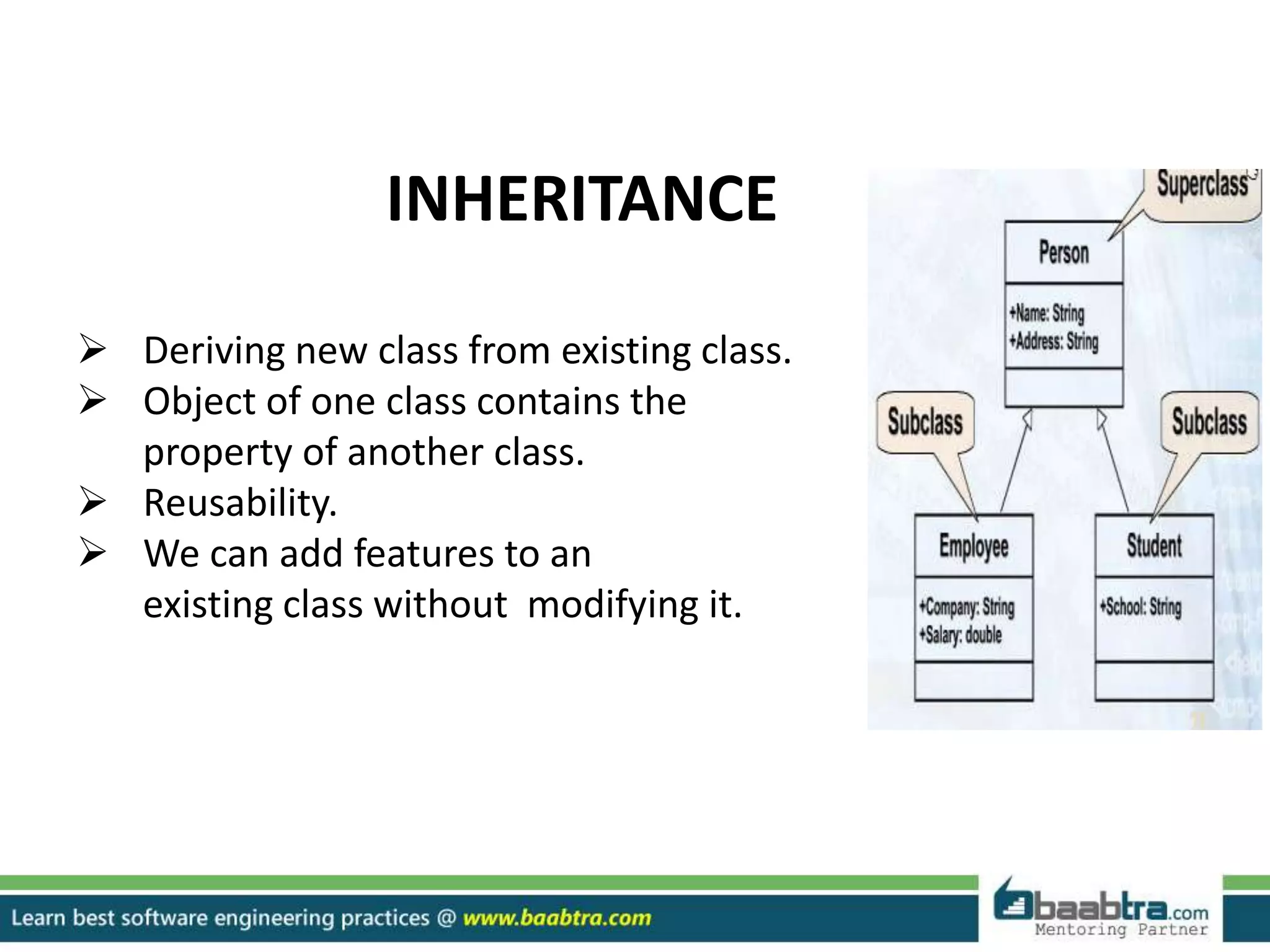 INHERITANCE
 Deriving new class from existing class.
 Object of one class contains the
property of another class.
 Reusability.
 We can add features to an
existing class without modifying it.
 