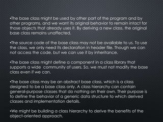 •The base class might be used by other part of the program and by
other programs, and we want its original behavior to remain intact for
those objects that already uses it. By deriving a new class, the original
base class remains unaffected.
•The source code of the base class may not be available to us. To use
the class, we only need its declaration in header file. Though we can
not access the code, but we can use it by inheritance.
•The base class might define a component in a class library that
supports a wide community of users. So, we must not modify the base
class even if we can.
•The base class may be an abstract base class, which is a class
designed to be a base class only. A class hierarchy can contain
general-purpose classes that do nothing on their own. Their purpose is
to define the behavior of a generic data structure to which derived
classes and implementation details.
•We might be building a class hierarchy to derive the benefits of the
object-oriented approach.
 