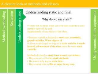 A closure look at methods and classes
Usingcommandlinearguments
Recursion
Methodoverloading
Understanding static and final
Understandingstatic Why do we use static?
There will be times when you will want to define a class
member that will be used
independently of any object of that class.
Instance variables declared as static are, essentially,
global variables. When objects of
its class are declared, no copy of a static variable is made.
Instead, all instances of the class share the same static
variable.
Methods declared as static have several restrictions:
• They can only call other static methods.
• They must only access static data.
• They cannot refer to this or super in any way.
 