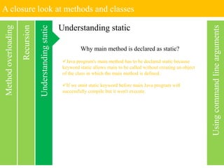 A closure look at methods and classes
Usingcommandlinearguments
Recursion
Methodoverloading
Understanding static
Understandingstatic Why main method is declared as static?
Java program's main method has to be declared static because
keyword static allows main to be called without creating an object
of the class in which the main method is defined.
If we omit static keyword before main Java program will
successfully compile but it won't execute.
 