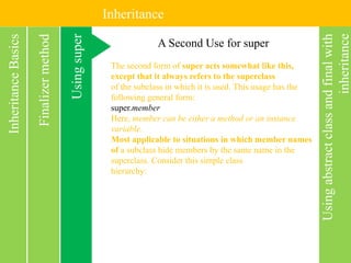 Inheritance
Usingabstractclassandfinalwith
inheritance
InheritanceBasics
Usingsuper
Finalizermethod A Second Use for super
The second form of super acts somewhat like this,
except that it always refers to the superclass
of the subclass in which it is used. This usage has the
following general form:
super.member
Here, member can be either a method or an instance
variable.
Most applicable to situations in which member names
of a subclass hide members by the same name in the
superclass. Consider this simple class
hierarchy:
 