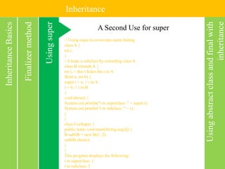 Inheritance
Usingabstractclassandfinalwith
inheritance
InheritanceBasics
Usingsuper
Finalizermethod A Second Use for super
// Using super to overcome name hiding.
class A {
int i;
}
// Create a subclass by extending class A.
class B extends A {
int i; // this i hides the i in A
B(int a, int b) {
super.i = a; // i in A
i = b; // i in B
}
void show() {
System.out.println("i in superclass: " + super.i);
System.out.println("i in subclass: " + i);
}
}
class UseSuper {
public static void main(String args[]) {
B subOb = new B(1, 2);
subOb.show();
}
}
This program displays the following:
i in superclass: 1
i in subclass: 2
 