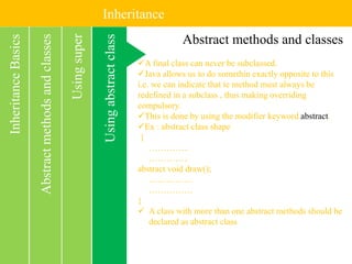 Inheritance
Usingabstractclass
InheritanceBasics
Usingsuper
Abstractmethodsandclasses Abstract methods and classes
A final class can never be subclassed.
Java allows us to do somethin exactly opposite to this
i.e. we can indicate that te method must always be
redefined in a subclass , thus making overriding
compulsory.
This is done by using the modifier keyword abstract.
Ex : abstract class shape
{
…………..
…………..
abstract void draw();
……………
……………
}
 A class with more than one abstract methods should be
declared as abstract class
 
