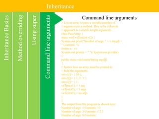 Inheritance
Commandlinearguments
InheritanceBasics
Usingsuper
Methodoverriding Command line arguments
// Use an array to pass a variable number of
// arguments to a method. This is the old-style
// approach to variable-length arguments.
class PassArray {
static void vaTest(int v[]) {
System.out.print("Number of args: " + v.length +
" Contents: ");
for(int x : v)
System.out.print(x + " "); System.out.println();
}
public static void main(String args[])
{
// Notice how an array must be created to
// hold the arguments.
int n1[] = { 10 };
int n2[] = { 1, 2, 3 };
int n3[] = { };
vaTest(n1); // 1 arg
vaTest(n2); // 3 args
vaTest(n3); // no args
}
}
The output from the program is shown here:
Number of args: 1 Contents: 10
Number of args: 3 Contents: 1 2 3
Number of args: 0 Contents:
 