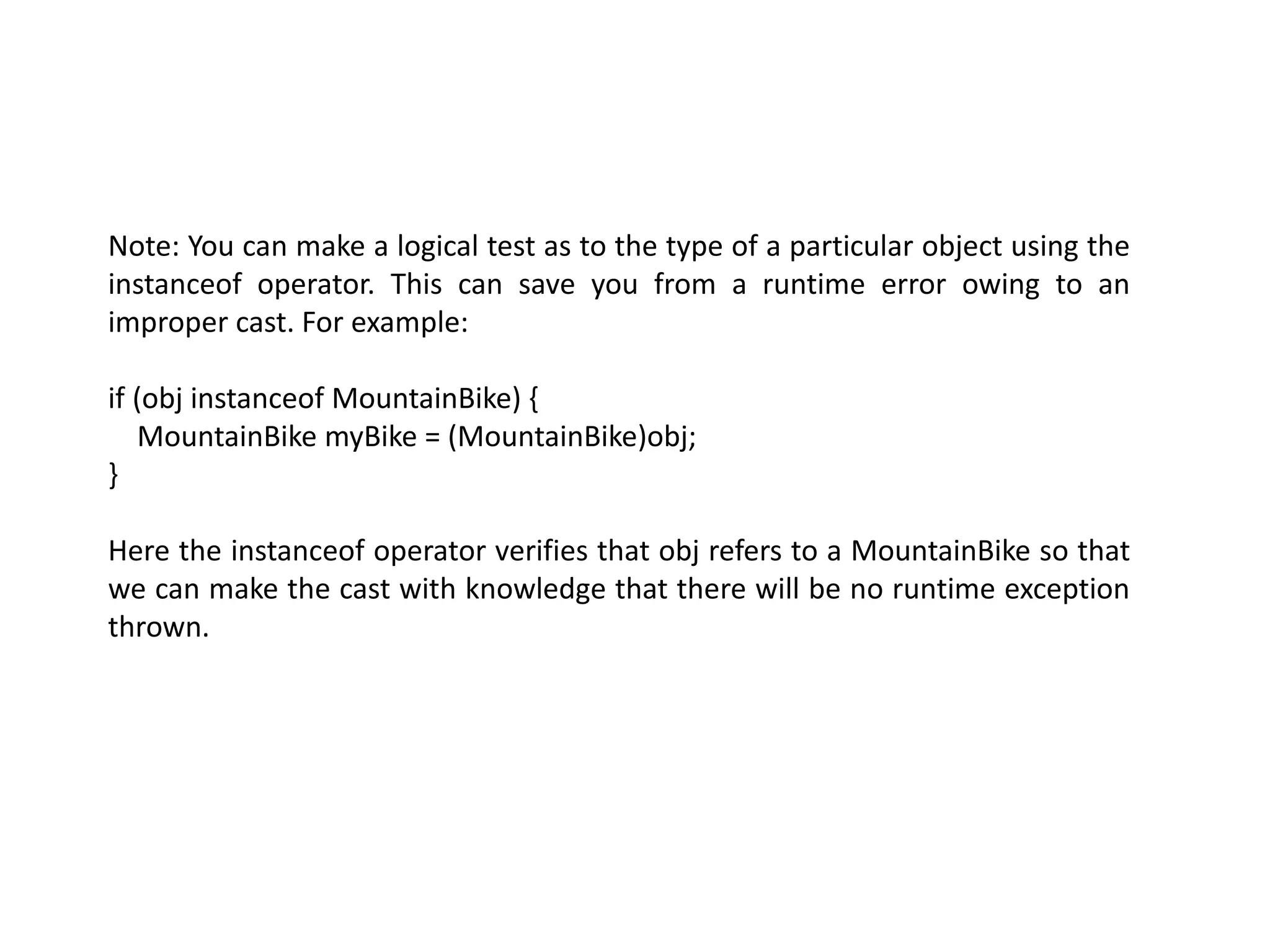 Note: You can make a logical test as to the type of a particular object using the
instanceof operator. This can save you from a runtime error owing to an
improper cast. For example:
if (obj instanceof MountainBike) {
MountainBike myBike = (MountainBike)obj;
}
Here the instanceof operator verifies that obj refers to a MountainBike so that
we can make the cast with knowledge that there will be no runtime exception
thrown.
 