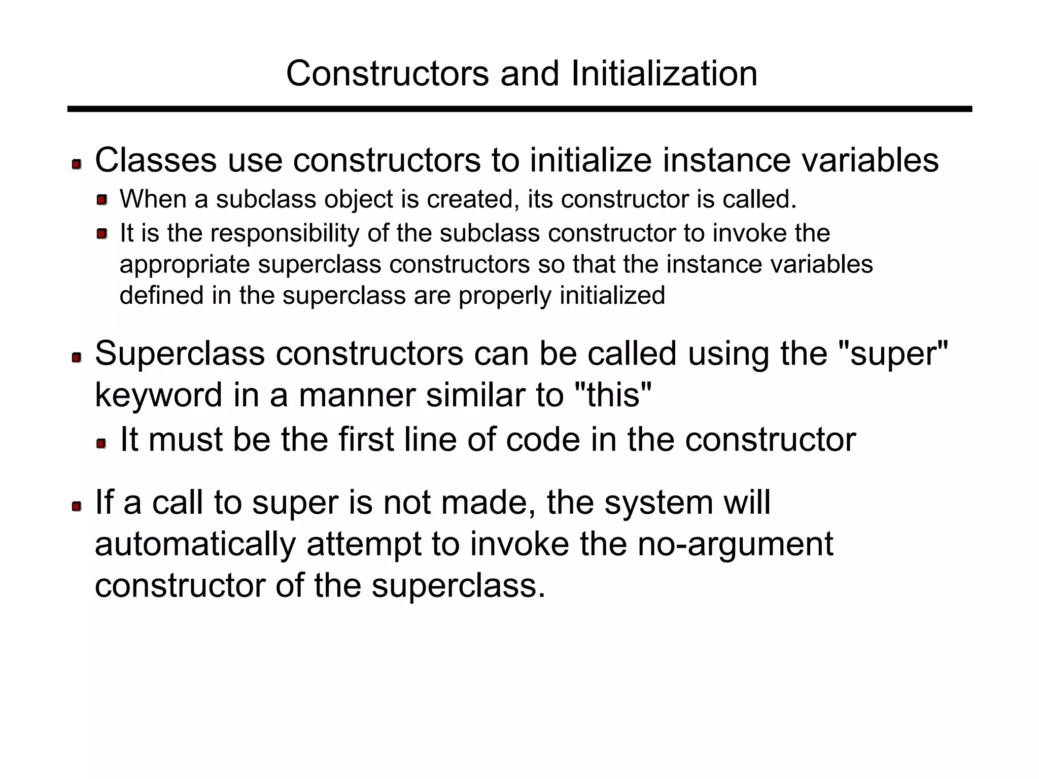 Constructors and Initialization
Classes use constructors to initialize instance variables
When a subclass object is created, its constructor is called.
It is the responsibility of the subclass constructor to invoke the
appropriate superclass constructors so that the instance variables
defined in the superclass are properly initialized
Superclass constructors can be called using the "super"
keyword in a manner similar to "this"
It must be the first line of code in the constructor
If a call to super is not made, the system will
automatically attempt to invoke the no-argument
constructor of the superclass.
 