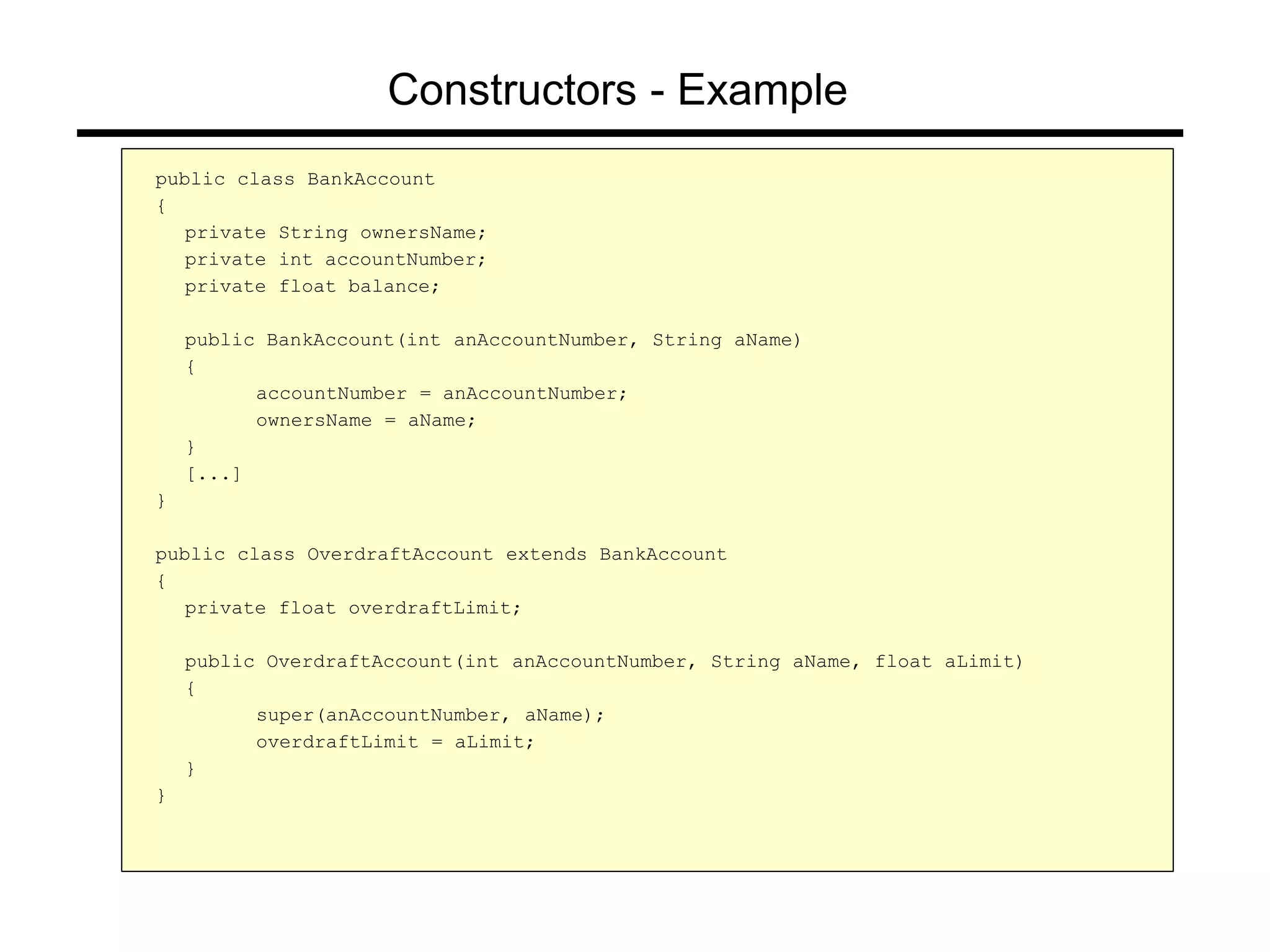 Constructors - Example
public class BankAccount
{
private String ownersName;
private int accountNumber;
private float balance;
public BankAccount(int anAccountNumber, String aName)
{
accountNumber = anAccountNumber;
ownersName = aName;
}
[...]
}
public class OverdraftAccount extends BankAccount
{
private float overdraftLimit;
public OverdraftAccount(int anAccountNumber, String aName, float aLimit)
{
super(anAccountNumber, aName);
overdraftLimit = aLimit;
}
}
 