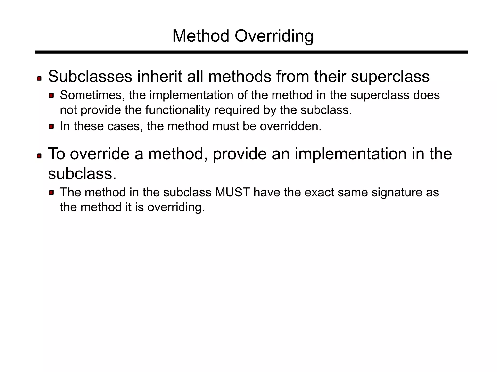 Method Overriding
Subclasses inherit all methods from their superclass
Sometimes, the implementation of the method in the superclass does
not provide the functionality required by the subclass.
In these cases, the method must be overridden.
To override a method, provide an implementation in the
subclass.
The method in the subclass MUST have the exact same signature as
the method it is overriding.
 