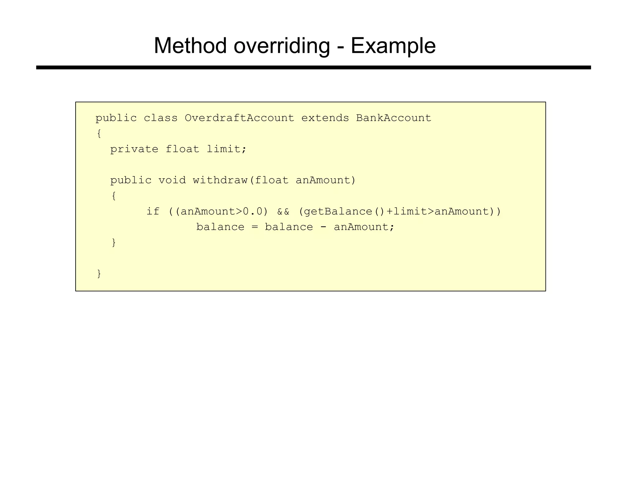 Method overriding - Example
public class OverdraftAccount extends BankAccount
{
private float limit;
public void withdraw(float anAmount)
{
if ((anAmount>0.0) && (getBalance()+limit>anAmount))
balance = balance - anAmount;
}
}
 