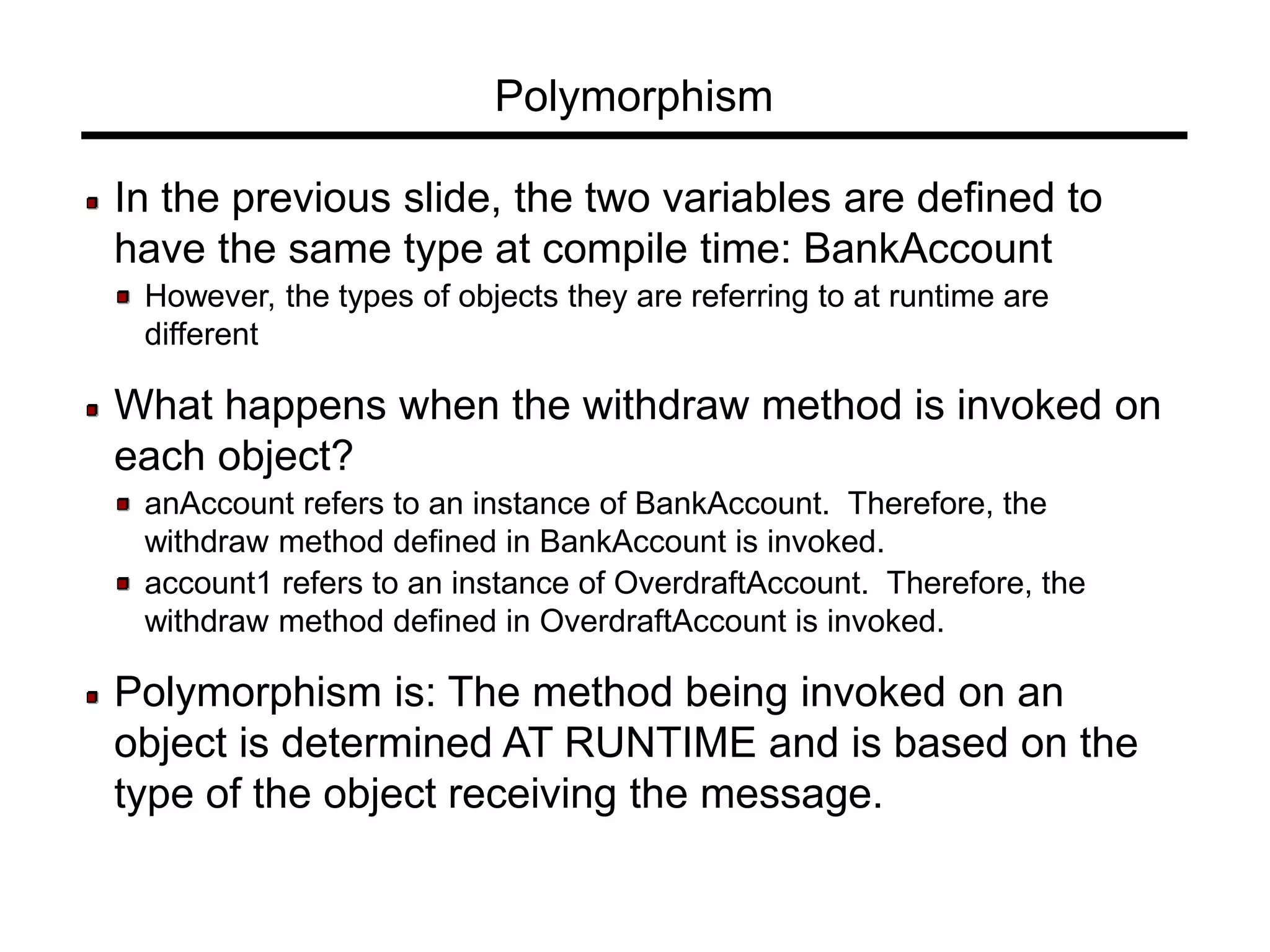 Polymorphism
In the previous slide, the two variables are defined to
have the same type at compile time: BankAccount
However, the types of objects they are referring to at runtime are
different
What happens when the withdraw method is invoked on
each object?
anAccount refers to an instance of BankAccount. Therefore, the
withdraw method defined in BankAccount is invoked.
account1 refers to an instance of OverdraftAccount. Therefore, the
withdraw method defined in OverdraftAccount is invoked.
Polymorphism is: The method being invoked on an
object is determined AT RUNTIME and is based on the
type of the object receiving the message.
 