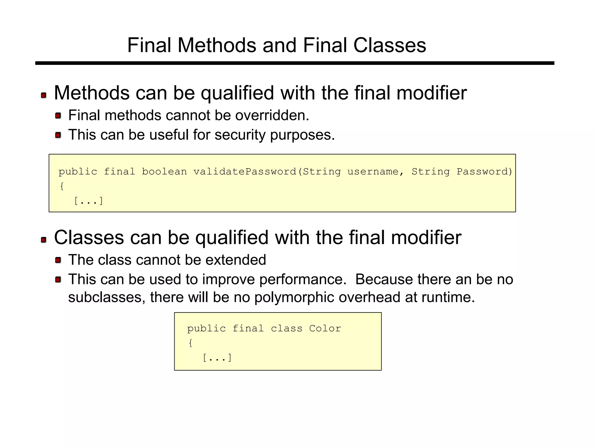 Final Methods and Final Classes
Methods can be qualified with the final modifier
Final methods cannot be overridden.
This can be useful for security purposes.
public final boolean validatePassword(String username, String Password)
{
[...]
Classes can be qualified with the final modifier
The class cannot be extended
This can be used to improve performance. Because there an be no
subclasses, there will be no polymorphic overhead at runtime.
public final class Color
{
[...]
 