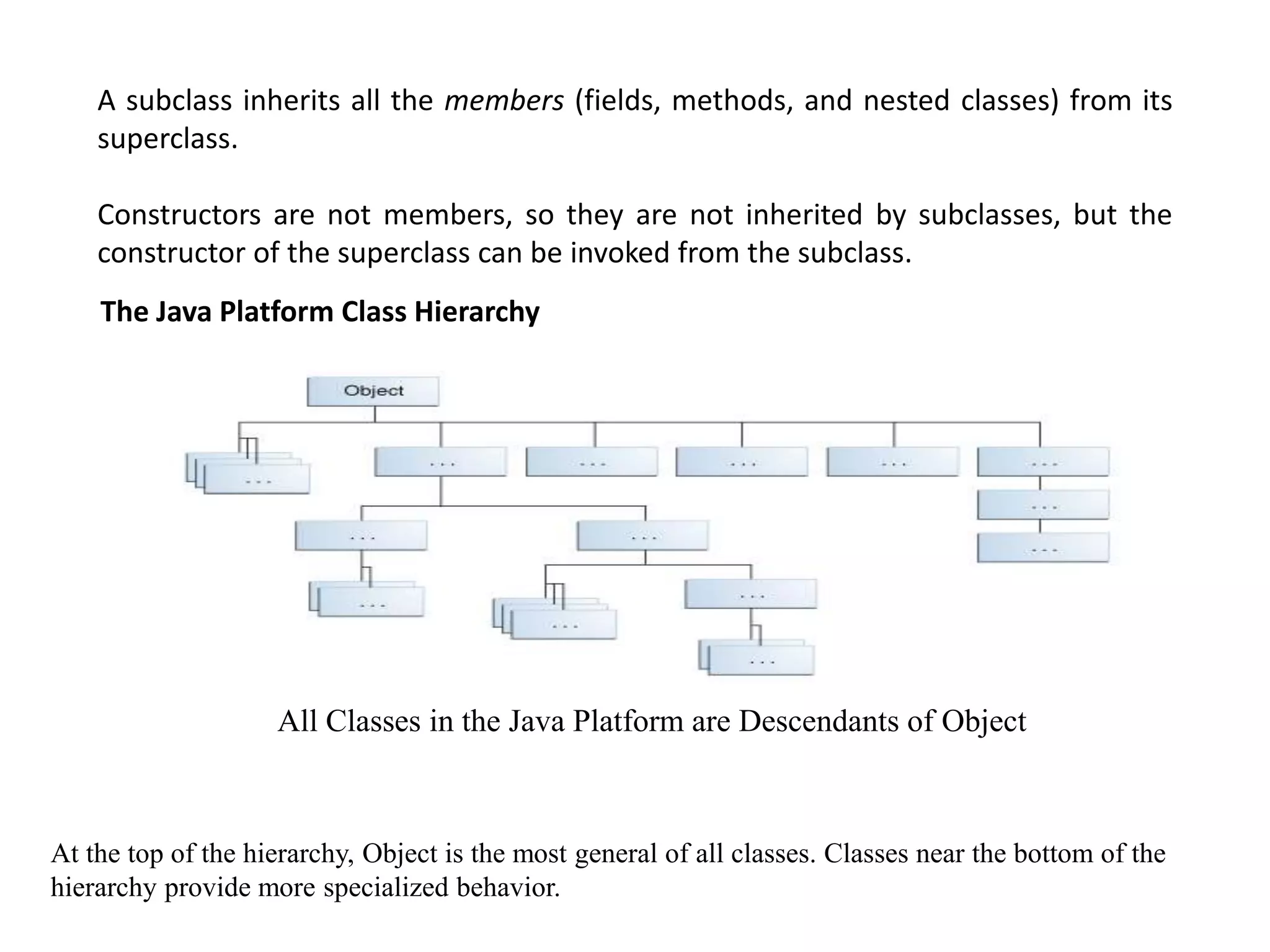A subclass inherits all the members (fields, methods, and nested classes) from its
superclass.
Constructors are not members, so they are not inherited by subclasses, but the
constructor of the superclass can be invoked from the subclass.
The Java Platform Class Hierarchy
At the top of the hierarchy, Object is the most general of all classes. Classes near the bottom of the
hierarchy provide more specialized behavior.
All Classes in the Java Platform are Descendants of Object
 