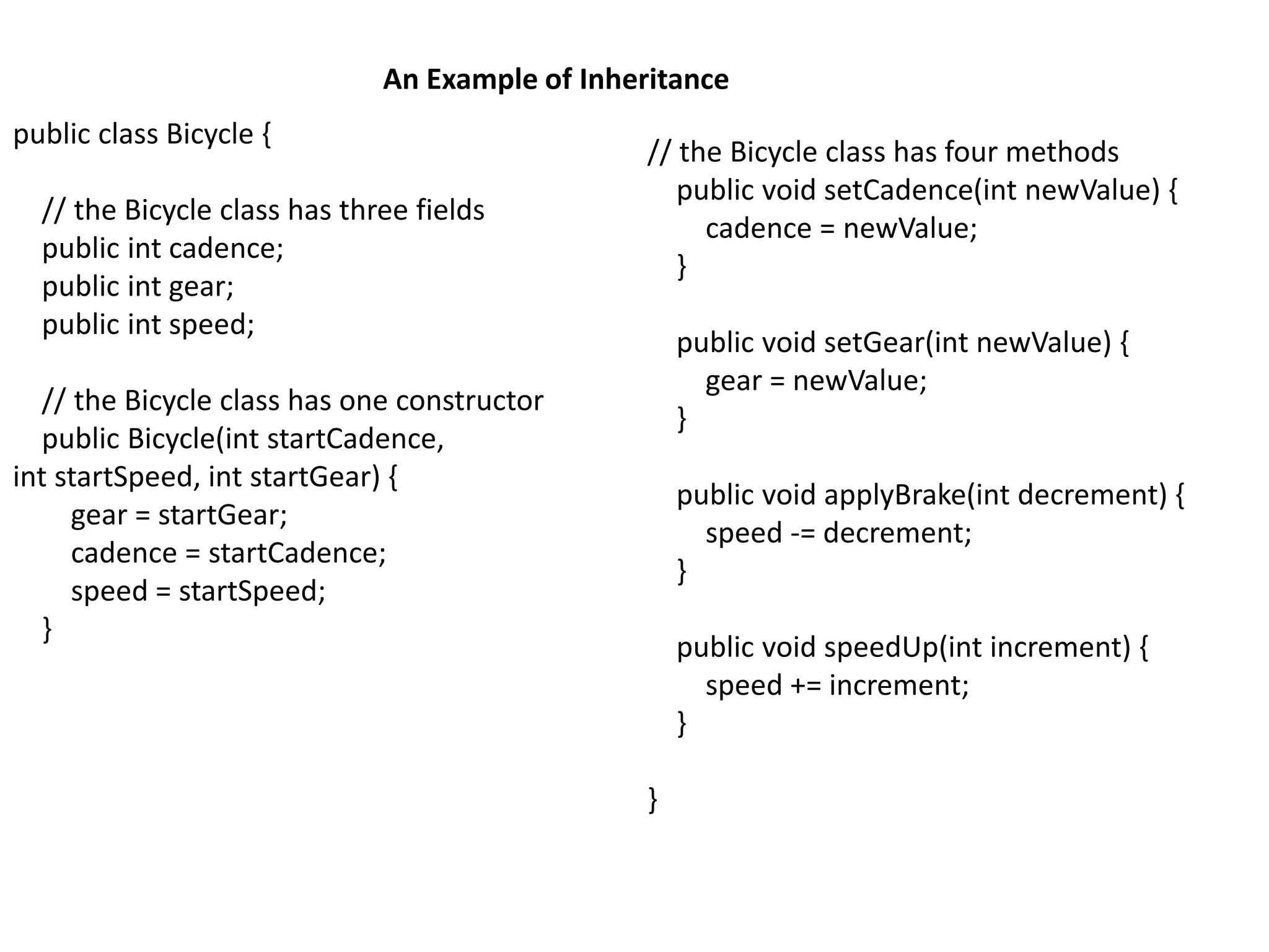 An Example of Inheritance
public class Bicycle {
// the Bicycle class has three fields
public int cadence;
public int gear;
public int speed;
// the Bicycle class has one constructor
public Bicycle(int startCadence,
int startSpeed, int startGear) {
gear = startGear;
cadence = startCadence;
speed = startSpeed;
}
// the Bicycle class has four methods
public void setCadence(int newValue) {
cadence = newValue;
}
public void setGear(int newValue) {
gear = newValue;
}
public void applyBrake(int decrement) {
speed -= decrement;
}
public void speedUp(int increment) {
speed += increment;
}
}
 