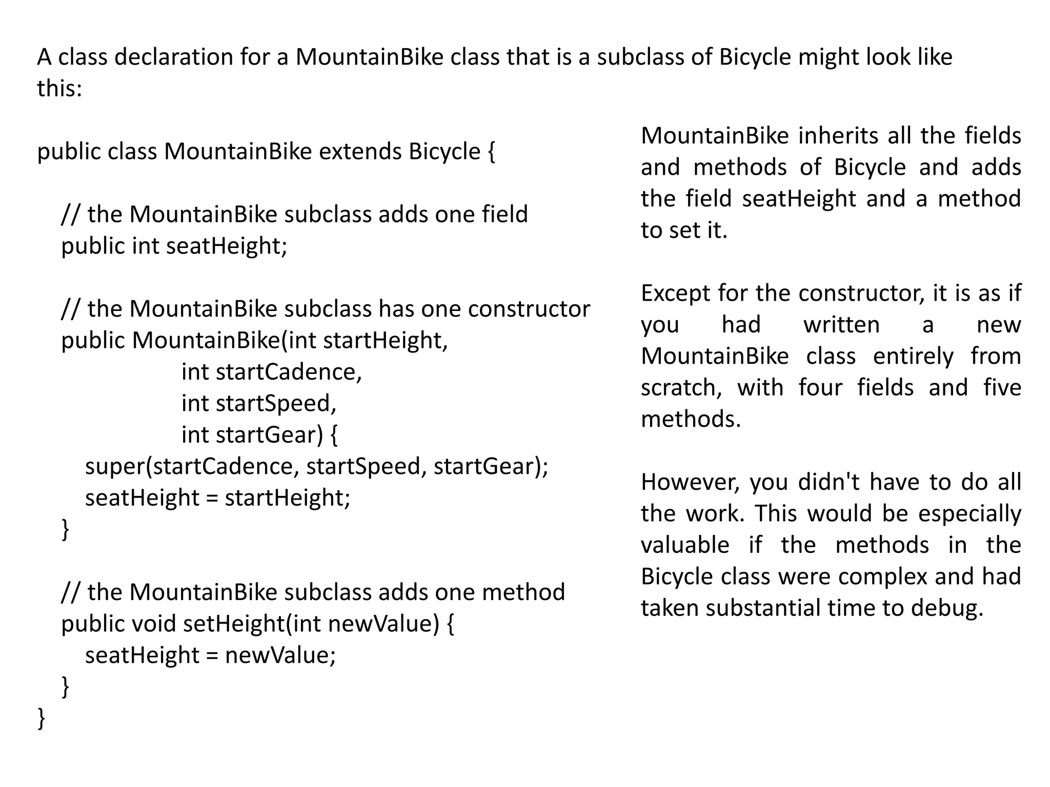 A class declaration for a MountainBike class that is a subclass of Bicycle might look like
this:
public class MountainBike extends Bicycle {
// the MountainBike subclass adds one field
public int seatHeight;
// the MountainBike subclass has one constructor
public MountainBike(int startHeight,
int startCadence,
int startSpeed,
int startGear) {
super(startCadence, startSpeed, startGear);
seatHeight = startHeight;
}
// the MountainBike subclass adds one method
public void setHeight(int newValue) {
seatHeight = newValue;
}
}
MountainBike inherits all the fields
and methods of Bicycle and adds
the field seatHeight and a method
to set it.
Except for the constructor, it is as if
you had written a new
MountainBike class entirely from
scratch, with four fields and five
methods.
However, you didn't have to do all
the work. This would be especially
valuable if the methods in the
Bicycle class were complex and had
taken substantial time to debug.
 
