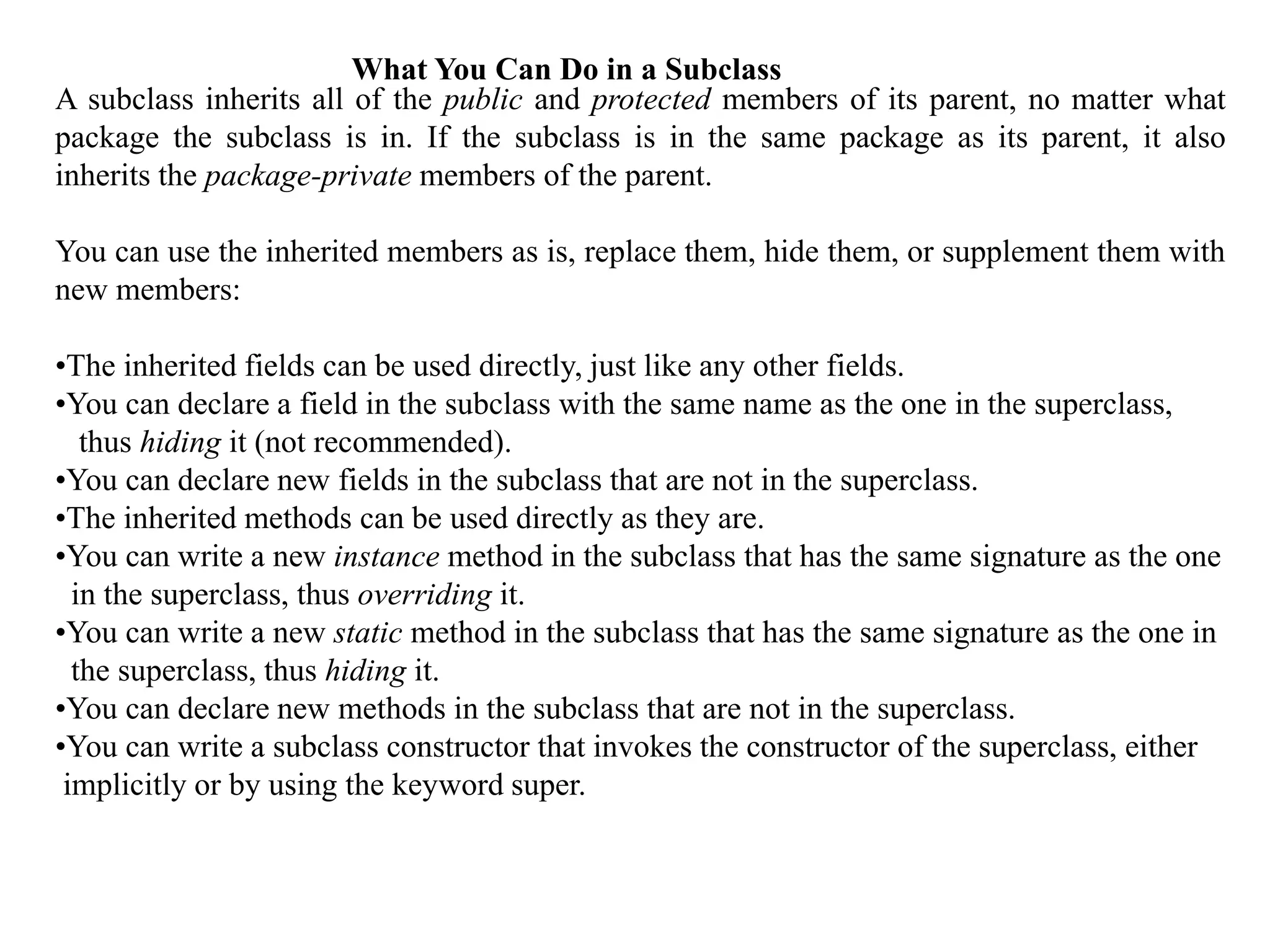 A subclass inherits all of the public and protected members of its parent, no matter what
package the subclass is in. If the subclass is in the same package as its parent, it also
inherits the package-private members of the parent.
You can use the inherited members as is, replace them, hide them, or supplement them with
new members:
•The inherited fields can be used directly, just like any other fields.
•You can declare a field in the subclass with the same name as the one in the superclass,
thus hiding it (not recommended).
•You can declare new fields in the subclass that are not in the superclass.
•The inherited methods can be used directly as they are.
•You can write a new instance method in the subclass that has the same signature as the one
in the superclass, thus overriding it.
•You can write a new static method in the subclass that has the same signature as the one in
the superclass, thus hiding it.
•You can declare new methods in the subclass that are not in the superclass.
•You can write a subclass constructor that invokes the constructor of the superclass, either
implicitly or by using the keyword super.
What You Can Do in a Subclass
 