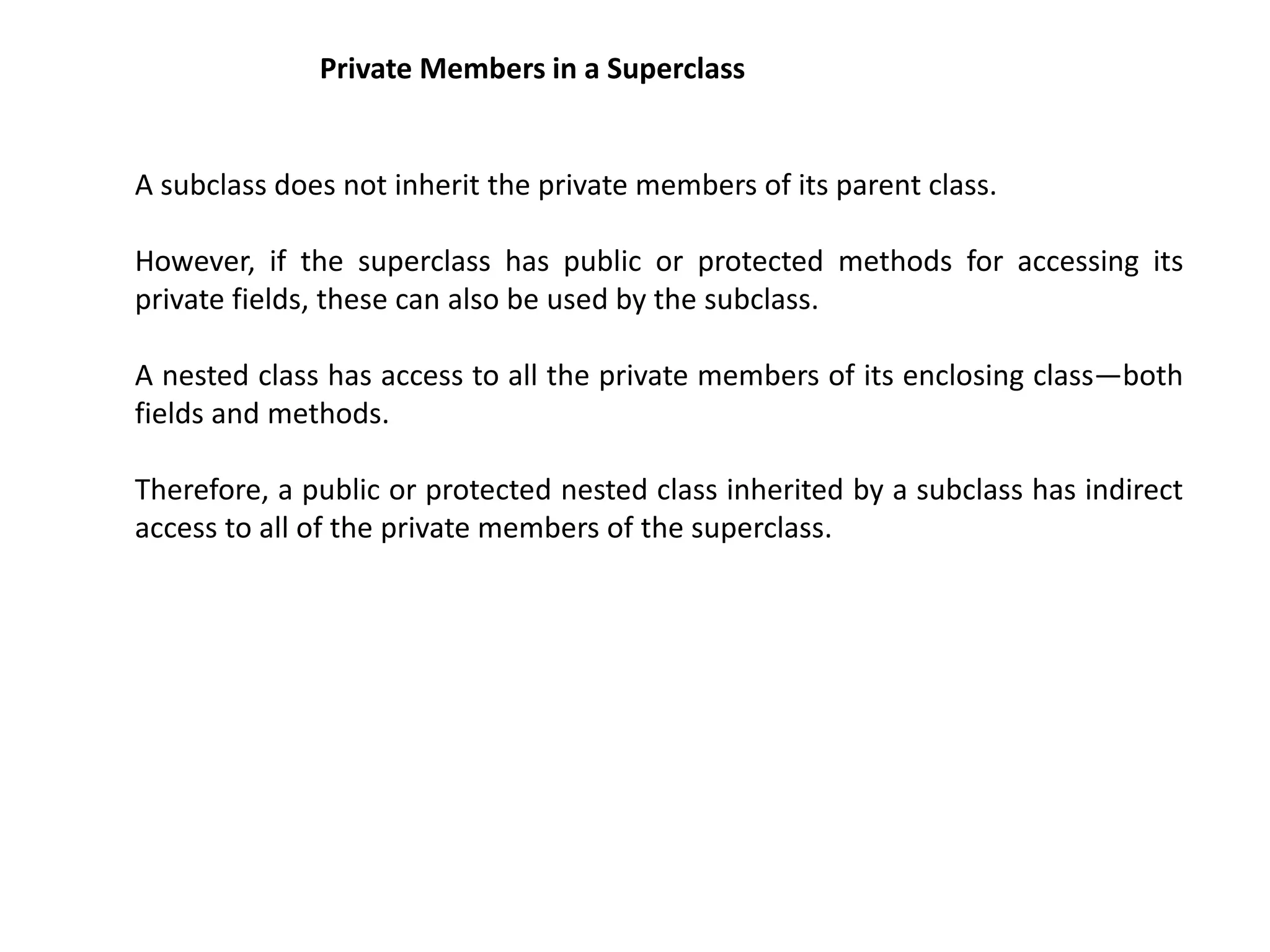 Private Members in a Superclass
A subclass does not inherit the private members of its parent class.
However, if the superclass has public or protected methods for accessing its
private fields, these can also be used by the subclass.
A nested class has access to all the private members of its enclosing class—both
fields and methods.
Therefore, a public or protected nested class inherited by a subclass has indirect
access to all of the private members of the superclass.
 