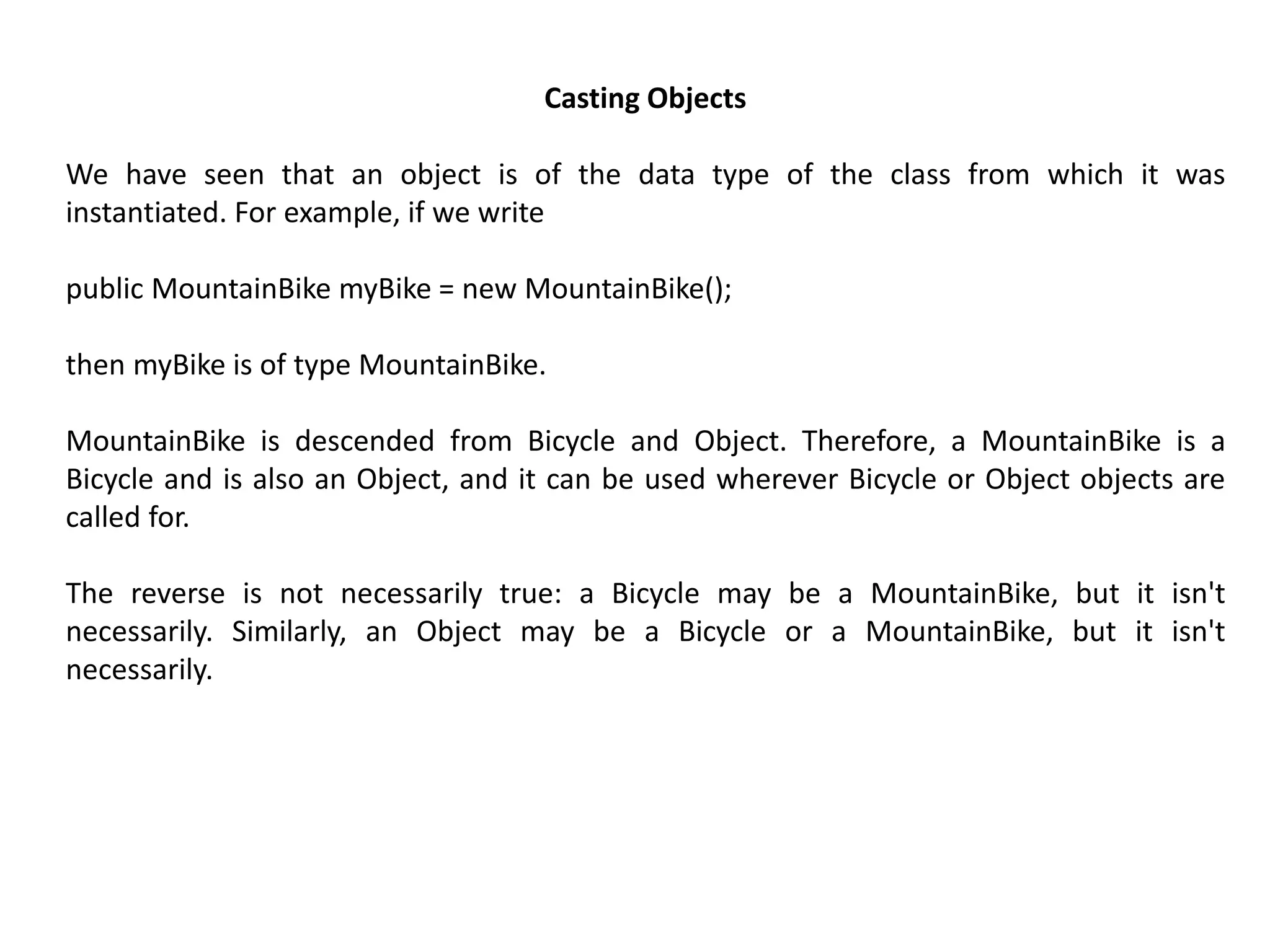 Casting Objects
We have seen that an object is of the data type of the class from which it was
instantiated. For example, if we write
public MountainBike myBike = new MountainBike();
then myBike is of type MountainBike.
MountainBike is descended from Bicycle and Object. Therefore, a MountainBike is a
Bicycle and is also an Object, and it can be used wherever Bicycle or Object objects are
called for.
The reverse is not necessarily true: a Bicycle may be a MountainBike, but it isn't
necessarily. Similarly, an Object may be a Bicycle or a MountainBike, but it isn't
necessarily.
 