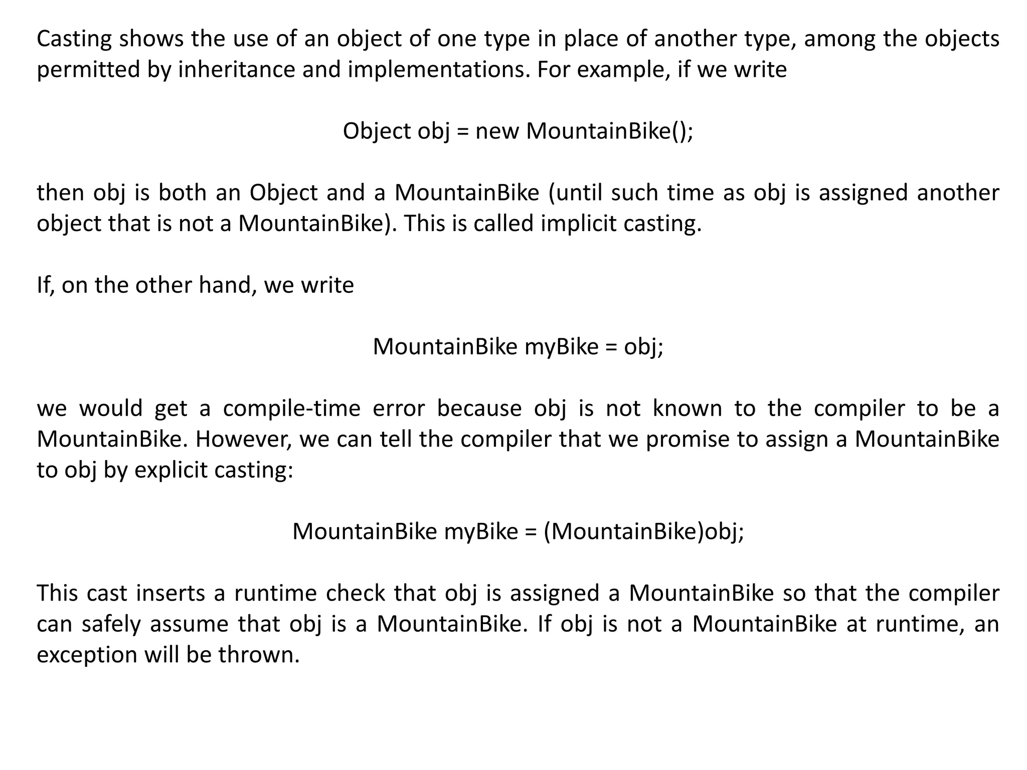 Casting shows the use of an object of one type in place of another type, among the objects
permitted by inheritance and implementations. For example, if we write
Object obj = new MountainBike();
then obj is both an Object and a MountainBike (until such time as obj is assigned another
object that is not a MountainBike). This is called implicit casting.
If, on the other hand, we write
MountainBike myBike = obj;
we would get a compile-time error because obj is not known to the compiler to be a
MountainBike. However, we can tell the compiler that we promise to assign a MountainBike
to obj by explicit casting:
MountainBike myBike = (MountainBike)obj;
This cast inserts a runtime check that obj is assigned a MountainBike so that the compiler
can safely assume that obj is a MountainBike. If obj is not a MountainBike at runtime, an
exception will be thrown.
 