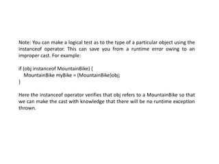 Note: You can make a logical test as to the type of a particular object using the
instanceof operator. This can save you from a runtime error owing to an
improper cast. For example:
if (obj instanceof MountainBike) {
MountainBike myBike = (MountainBike)obj;
}
Here the instanceof operator verifies that obj refers to a MountainBike so that
we can make the cast with knowledge that there will be no runtime exception
thrown.
 