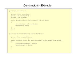 Constructors - Example
public class BankAccount
{
private String ownersName;
private int accountNumber;
private float balance;
public BankAccount(int anAccountNumber, String aName)
{
accountNumber = anAccountNumber;
ownersName = aName;
}
[...]
}
public class OverdraftAccount extends BankAccount
{
private float overdraftLimit;
public OverdraftAccount(int anAccountNumber, String aName, float aLimit)
{
super(anAccountNumber, aName);
overdraftLimit = aLimit;
}
}
 