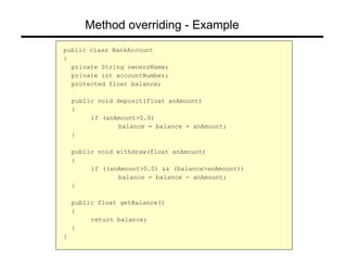 Method overriding - Example
public class BankAccount
{
private String ownersName;
private int accountNumber;
protected float balance;
public void deposit(float anAmount)
{
if (anAmount>0.0)
balance = balance + anAmount;
}
public void withdraw(float anAmount)
{
if ((anAmount>0.0) && (balance>anAmount))
balance = balance - anAmount;
}
public float getBalance()
{
return balance;
}
}
 