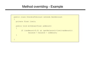 Method overriding - Example
public class OverdraftAccount extends BankAccount
{
private float limit;
public void withdraw(float anAmount)
{
if ((anAmount>0.0) && (getBalance()+limit>anAmount))
balance = balance - anAmount;
}
}
 