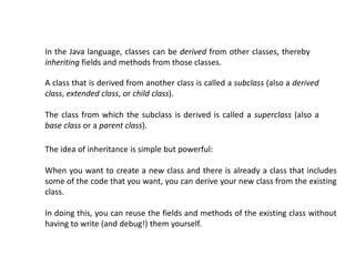 In the Java language, classes can be derived from other classes, thereby
inheriting fields and methods from those classes.
A class that is derived from another class is called a subclass (also a derived
class, extended class, or child class).
The class from which the subclass is derived is called a superclass (also a
base class or a parent class).
The idea of inheritance is simple but powerful:
When you want to create a new class and there is already a class that includes
some of the code that you want, you can derive your new class from the existing
class.
In doing this, you can reuse the fields and methods of the existing class without
having to write (and debug!) them yourself.
 