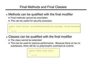 Final Methods and Final Classes
Methods can be qualified with the final modifier
Final methods cannot be overridden.
This can be useful for security purposes.
public final boolean validatePassword(String username, String Password)
{
[...]
Classes can be qualified with the final modifier
The class cannot be extended
This can be used to improve performance. Because there an be no
subclasses, there will be no polymorphic overhead at runtime.
public final class Color
{
[...]
 