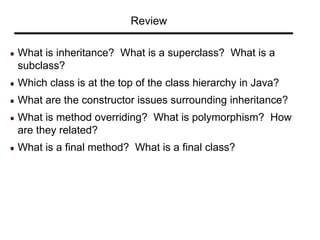 Review
What is inheritance? What is a superclass? What is a
subclass?
Which class is at the top of the class hierarchy in Java?
What are the constructor issues surrounding inheritance?
What is method overriding? What is polymorphism? How
are they related?
What is a final method? What is a final class?
 