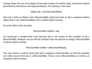 Casting shows the use of an object of one type in place of another type, among the objects
permitted by inheritance and implementations. For example, if we write
Object obj = new MountainBike();
then obj is both an Object and a MountainBike (until such time as obj is assigned another
object that is not a MountainBike). This is called implicit casting.
If, on the other hand, we write
MountainBike myBike = obj;
we would get a compile-time error because obj is not known to the compiler to be a
MountainBike. However, we can tell the compiler that we promise to assign a MountainBike
to obj by explicit casting:
MountainBike myBike = (MountainBike)obj;
This cast inserts a runtime check that obj is assigned a MountainBike so that the compiler
can safely assume that obj is a MountainBike. If obj is not a MountainBike at runtime, an
exception will be thrown.
 